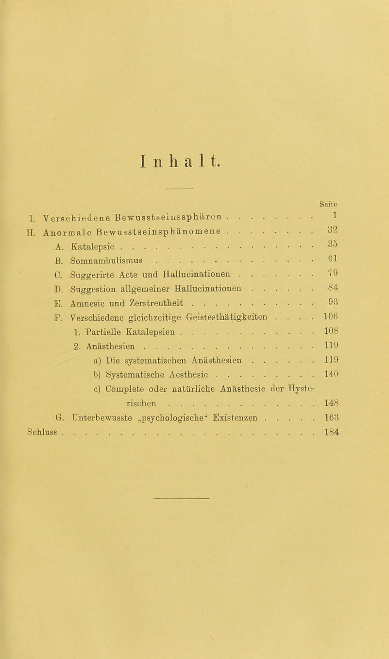 Inhalt. Seite I. Verscliieclene Bewusstseinssphären 1 ]I. Anormale Bewusstseinsphänomene o2 A. Katalepsie 35 B. Somnambulismus 61 C. Suggerirte Acte und Hallucinationen 79 D. Suggestion allgemeiner Hallucinationen 84 E. Amnesie und Zerstreutheit 9B F. Verschiedene gleichzeitige Geistesthätigkeiten .... 106 1. Partielle Katalepsien 108 2. Anästhesien 119 a) Die systematischen Anästhesien 119 b) Systematische Aesthesie 140 c) Complete oder natürliche Anästhesie der Hyste- rischen 148 G. Unterbewusste ,psychologische Existenzen 16B Schluss 184