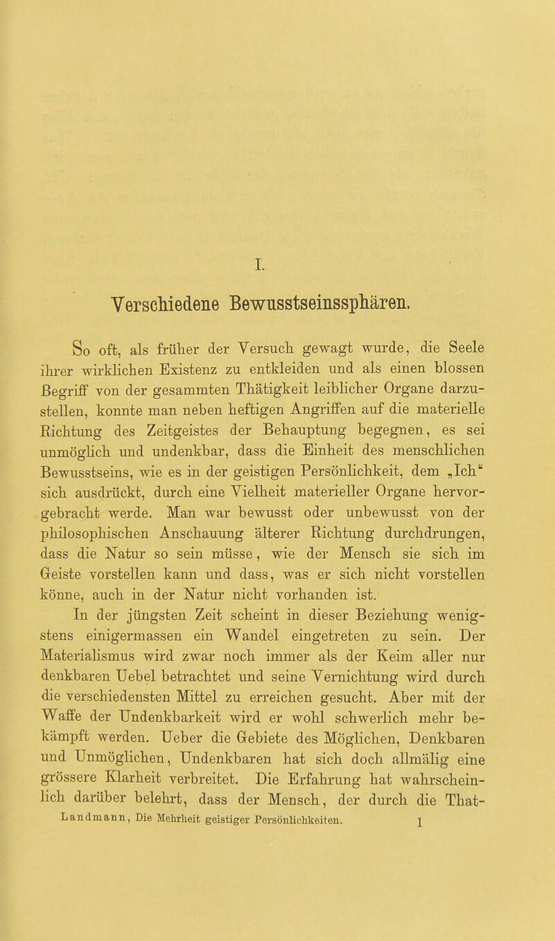 VerscMedene Bewusstseinsspliäreii. So oft, als frülaer der Versucli gewagt wurde, die Seele ihi-er wirklichen Existenz zu entkleiden und als einen blossen Begriff von der gesammten Thätigkeit leiblicher Organe darzu- stellen, konnte man neben heftigen Angriffen auf die materielle Richtung des Zeitgeistes der Behauptung begegnen, es sei unmöglich und undenkbar, dass die Einheit des menschlichen Bewusstseins, wie es in der geistigen Persönlichkeit, dem „Ich sich ausdrückt, durch eine Vielheit materieller Organe hervor- gebracht werde. Man war bewusst oder unbewusst von der philosophischen Anschauung älterer Richtung durchdrungen, dass die Natur so sein müsse, wie der Mensch sie sich im Geiste vorstellen kann und dass, was er sich nicht vorstellen könne, auch in der Natur nicht vorhanden ist. In der jüngsten Zeit scheint in dieser Beziehung wenig- stens einigermassen ein Wandel eingetreten zu sein. Der Materialismus wird zwar noch immer als der Keim aller nur denkbaren Uebel betrachtet und seine Vernichtung wird durch die verschiedensten Mittel zu erreichen gesucht. Aber mit der Waffe der Undenkbarkeit wird er wohl schwerlich mehr be- kämpft werden. Ueber die Gebiete des Möglichen, Denkbaren und Unmöglichen, Undenkbaren hat sich doch allmälig eine grössere Klarheit verbreitet. Die Erfahrung hat wahrschein- lich darüber belehrt, dass der Mensch, der durch die That- Landmann, Die Mehrheit geistiger Persönlichkeiten. 1
