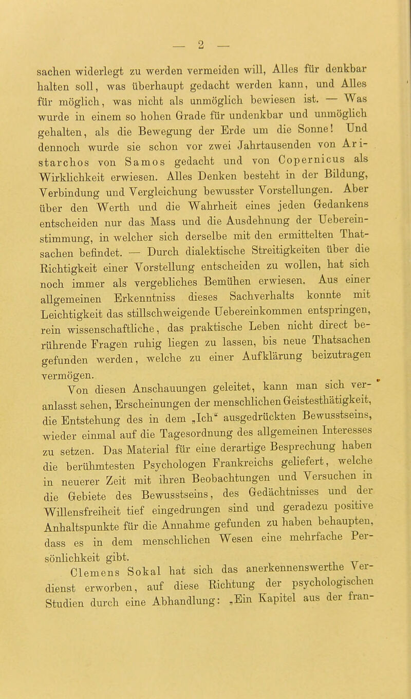 Sachen widerlegt zu werden vermeiden will, Alles für denkbar halten soll, was überhaupt gedacht werden kann, und Alles für möglich, was nicht als unmöglich bewiesen ist. — Was wurde in einem so hohen Grade für undenkbar und unmögüch gehalten, als die Bewegung der Erde um die Sonne! Und dennoch wurde sie schon vor zwei Jahrtausenden von Ari- starchos von Samos gedacht und von Copernicus als WirkUchkeit erwiesen. Alles Denken besteht in der Bildung, Verbindung und Vergleichung bewusster Vorstellungen. Aber über den Werth und die Wahrheit eines jeden Gedankens entscheiden nur das Mass und die Ausdehnung der Ueberein- stimmung, in welcher sich derselbe mit den ermittelten That- sachen befindet. — Durch dialektische Streitigkeiten über die Richtigkeit einer Vorstellung entscheiden zu wollen, hat sich noch immer als vergebliches Bemühen erwiesen. Aus einer allgemeinen Erkenntniss dieses Sachverhalts konnte mit Leichtigkeit das stillschweigende Uebereinkommen entspringen, rein wissenschafthche, das praktische Leben nicht dh-ect be- rührende Fragen ruhig Hegen zu lassen, bis neue Thatsachen gefunden werden, welche zu einer Aufklärung beizutragen vermögen. Von diesen Anschauungen geleitet, kann man sich ver- anlasst sehen, Erscheinungen der menschlichen Geistesthätigkeit, die Entstehung des in dem Jch ausgedrückten Bewusstseins, wieder einmal auf die Tagesordnung des allgemeinen Interesses zu setzen. Das Material für eine derartige Besprechung haben die berühmtesten Psychologen Frankreichs geliefert, welche in neuerer Zeit mit ihren Beobachtungen und Versuchen m die Gebiete des Bewusstseins, des Gedächtnisses und der Wülensfreiheit tief eingedrungen sind und geradezu positive Anhaltspunkte für die Annahme gefunden zu haben behaupten, dass es in dem menschHchen Wesen eine mehrfache Per- sönlichkeit gibt. Clemens Sokal hat sich das anerkennenswerthe Ver- dienst erworben, auf diese Richtung der psychologischen Studien durch eine Abhandlung: „Ein Kapitel aus der fran-