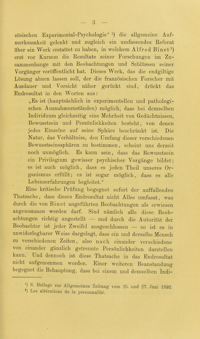 zösischen Experimental-Psychologie ^) die allgemeine Auf- merksamkeit gelenkt und zugleich ein umfassendes Referat über ein Werk erstattet zu haben, in welchem Alfred Binet^) erst vor Kurzem die Resultate seiner Forschungen im Zu- sammenhange mit den Beobachtungen und Sclilüssen seiner Vorgänger veröffentlicht hat. Dieses Werk, das die endgiltige Lösung ahnen lassen soll, der die französischen Forscher mit Ausdauer und Vorsicht näher gerückt sind, drückt das Endresultat in den Worten aus: „Es ist (hauptsächlich in experimentellen und pathologi- schen Ausnahmezuständen) möglich, dass bei demselben Individuum gleichzeitig eine Mehrheit von Gedächtnissen, Bewusstsein und Persönlichkeiten besteht, von denen jedes Einzelne auf seine Sphäre beschränkt ist. Die Natur, das Verhältniss, den Umfang dieser verschiedenen Bewusstseinssphären zu bestimmen, scheint uns derzeit noch unmöglich. Es kann sein, dass das Bewusstsein ein Privilegium gewisser psychischer Vorgänge bildet; es ist auch möglich, dass es jeden Theil unseres Or- ganismus erfüllt; es ist sogar möglich, dass es alle Lebenserfahrungen begleitet. Eine kritische Prüfung begegnet sofort der auffallenden Thatsache, dass dieses Endresultat nicht Alles umfasst, was durch die von Bin et angeführten Beobachtungen als erwiesen angenommen werden darf. Sind nämlich alle diese Beob- achtungen richtig angestellt — und durch die Autorität der Beobachter ist jeder Zweifel ausgeschlossen — so ist es in unwiderlegbarer Weise dargelegt, dass ein und derselbe Mensch zu verschiedenen Zeiten, also nach einander verschiedene von einander gänzlich getrennte Persönlichkeiten darstellen kann. Und dennoch ist diese Thatsache in das Endresultat nicht aufgenommen worden. Einer weiteren Beanstandung begegnet die Behauptung, dass bei einem und demselben Indi- ') S. Beüage zur Allgemeinen Zeitung vom 25. und 27. Juni 1892. =■) Les alterations de la personnalite.
