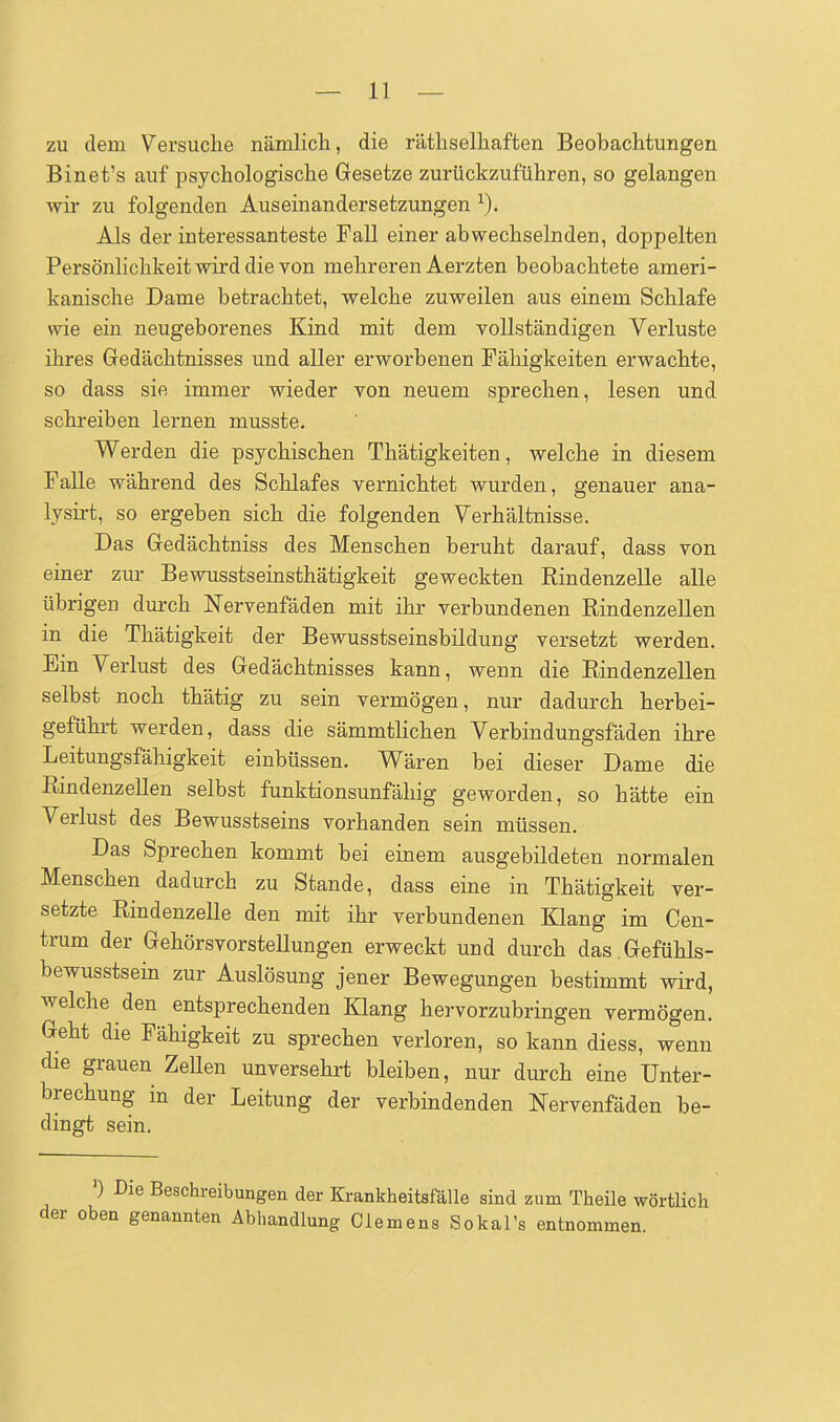 zu dem Versuche nämlich, die räthselhaften Beobachtungen Binet's auf psychologische Gesetze zurückzuführen, so gelangen wir zu folgenden Auseinandersetzungen Als der interessanteste Fall einer abwechselnden, doppelten Persönlichkeit wird die von mehreren Aerzten beobachtete ameri- kanische Dame betrachtet, welche zuweilen aus einem Schlafe wie ein neugeborenes Kind mit dem vollständigen Verluste ihres Gedächtnisses und aller erworbenen Fähigkeiten erwachte, so dass sie immer wieder von neuem sprechen, lesen und schreiben lernen musste. Werden die psychischen Thätigkeiten, welche in diesem Falle während des Schlafes vernichtet wurden, genauer ana- lysirt, so ergeben sich die folgenden Verhältnisse. Das Gedächtniss des Menschen beruht darauf, dass von einer zur Bewusstseinsthätigkeit geweckten Rindenzelle alle übrigen dui'ch Nervenfäden mit ihr verbundenen Rindenzellen in die Thätigkeit der Bewusstseinsbildung versetzt werden. Ein Verlust des Gedächtnisses kann, wenn die Rindenzellen selbst noch thätig zu sein vermögen, nur dadurch herbei- geführt werden, dass die sämmtlichen Verbindungsfäden ihre Leitungsfähigkeit einbüssen. Wären bei dieser Dame die Rindenzellen selbst funktionsunfähig geworden, so hätte ein Verlust des Bewusstseins vorhanden sein müssen. Das Sprechen kommt bei einem ausgebildeten normalen Menschen dadurch zu Stande, dass eine in Thätigkeit ver- setzte Rindenzelle den mit ihr verbundenen Klang im Cen- trum der GehörsvorsteUungen erweckt und durch das.Gefühls- bewusstsein zur Auslösung jener Bewegungen bestimmt wird, welche den entsprechenden Klang hervorzubringen vermögen. Geht die Fähigkeit zu sprechen verloren, so kann diess, wenn die grauen ZeUen unversehrt bleiben, nur durch eine Unter- brechung in der Leitung der verbindenden Nervenfäden be- dingt sein. ') Die Beschreibungen der Krankheitsfälle sind zum Theüe wörtlich der oben genannten Abhandlung Clemens Sokal's entnommen.