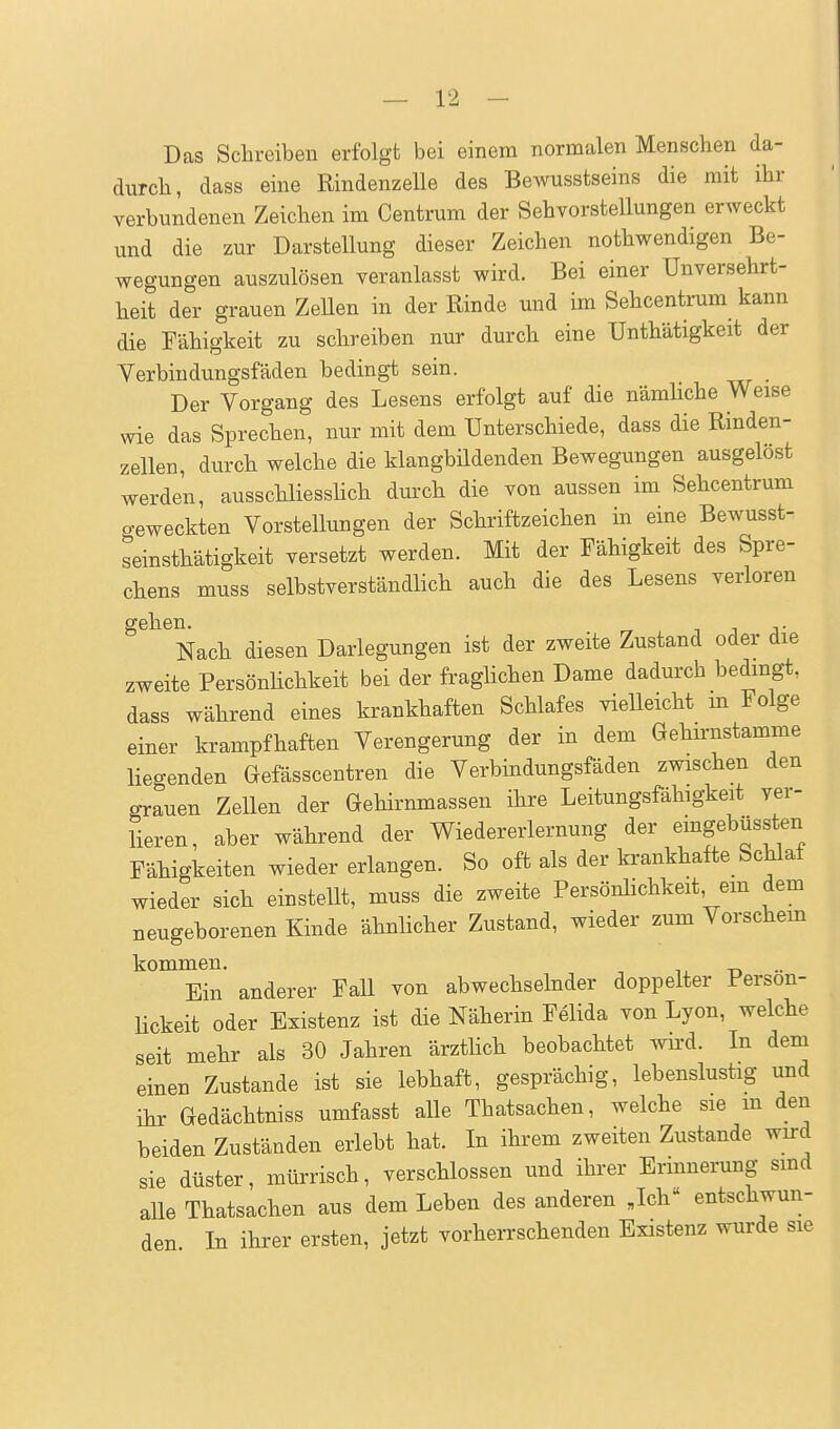 Das Sclareiben erfolgt bei einem normalen Menschen da- durch, dass eine Rindenzelle des Bewusstseins die mit ihr verbundenen Zeichen im Centrum der Sehvorstellungen erweckt und die zur Darstellung dieser Zeichen nothwendigen Be- wegungen auszulösen veranlasst wird. Bei einer Unversehrt- heit der grauen Zellen in der Rinde und im Sehcentrum kann die Fähigkeit zu schreiben nur durch eine Unthätigkeit der Verbiudungsfäden bedingt sein. Der Vorgang des Lesens erfolgt auf die nämliche Weise wie das Sprechen, nur mit dem Unterschiede, dass die Rinden- zellen, durch welche die klangbildenden Bewegungen ausgelöst werden, ausschliesshch durch die von aussen im Sehcentrum creweckten Vorstellungen der Schriftzeichen in eine Bewusst- seinsthätigkeit versetzt werden. Mit der Fähigkeit des Spre- chens muss selbstverständlich auch die des Lesens verloren gehen. i i j- Nach diesen Darlegungen ist der zweite Zustand oder die zweite PersönHchkeit bei der fraglichen Dame dadurch bedmgt, dass während eines krankhaften Schlafes vielleicht m Folge einer krampfhaften Verengerung der in dem Gehn-nstamme liegenden Gefässcentren die Verbindungsfäden zwischen den grauen Zellen der Gehirnmassen ihre Leitungsfähigkeit ver- lieren, aber während der Wiedererlernung der emgebüssten Fähigkeiten wiedererlangen. So oft als der krankhafte Schlaf wieder sich einstellt, muss die zweite Persönlichkeit, em dem neugeborenen Kinde ähnlicher Zustand, wieder zum Vorschem kommen. n •• Ein anderer FaU von abwechselnder doppelter Person- lickeit oder Existenz ist die Näherin Feiida von Lyon, welche seit mehr als 30 Jahren ärzthch beobachtet wird. In dem einen Zustande ist sie lebhaft, gesprächig, lebenslustig und ihr Gedächtniss umfasst alle Thatsachen, welche sie m den beiden Zuständen erlebt hat. In ihrem zweiten Zustande wird sie düster, mürrisch, verschlossen und ihrer Erinnerung smd alle Thatsachen aus dem Leben des anderen Jch« entschwun- den In ihrer ersten, jetzt vorherrschenden Existenz wurde sie