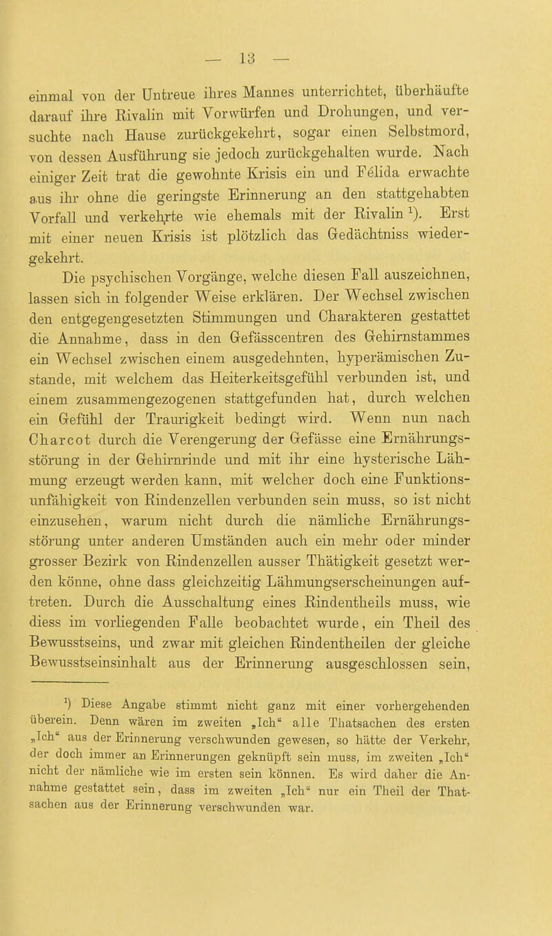 einmal von der Untreue ihres Mannes unterrichtet, überhäufte darauf ihre Rivalin mit Vorwürfen und Drohungen, und ver- suchte nach Hause zurückgekehrt, sogar einen Selbstmord, von dessen Ausführung sie jedoch zurückgehalten wurde. Nach einiger Zeit trat die gewohnte Krisis ein und Feiida erwachte aus ihr ohne die geringste Erinnerung an den stattgehabten Vorfall imd verkeh,rte wie ehemals mit der Rivalin Erst mit einer neuen Krisis ist plötzlich das Gedächtniss wieder- gekehrt. Die psychischen Vorgänge, welche diesen Fall auszeichnen, lassen sich in folgender Weise erklären. Der Wechsel zwischen den entgegengesetzten Stimmungen und Charakteren gestattet die Annahme, dass in den Gefässcentren des Gehirnstammes ein Wechsel zwischen einem ausgedehnten, hyperämischen Zu- stande, mit welchem das Heiterkeitsgefühl verbunden ist, und einem zusammengezogenen stattgefunden hat, durch welchen ein Gefühl der Traurigkeit bedingt wird. Wenn nun nach Charcot durch die Verengerung der Gefässe eine Ernährungs- störung in der Gehirnrinde und mit ihr eine hysterische Läh- mung erzeugt werden kann, mit welcher doch eine Funktions- unfähigkeit von Rindenzellen verbunden sein muss, so ist nicht einzusehen, warum nicht durch die nämliche Ernährungs- störung unter anderen Umständen auch ein mehr oder minder grosser Bezirk von Rindenzellen ausser Thätigkeit gesetzt wer- den könne, ohne dass gleichzeitig Lähmungserscheinungen auf- treten. Durch die Ausschaltung eines Rindentheils muss, wie diess im vorliegenden Falle beobachtet wurde, ein Theil des Bewusstseins, und zwar mit gleichen Rindentheilen der gleiche Bewusstseinsinhalt aus der Erinnerung ausgeschlossen sein. ^) Diese Angabe stimmt nicht ganz mit einer vorhergehenden überein. Denn wären im zweiten „Ich alle Thatsachen des ersten „Ich aus der Erinnerung verschwunden gewesen, so hätte der Verkehr, der doch immer an Erinnerungen geknüpft sein muss, im zweiten „Ich nicht der nämliche wie im ersten sein können. Es wird daher die An- nahme gestattet sein, dass im zweiten „Ich nur ein Theil der That- sachen aus der Erinnerung verschwunden war.
