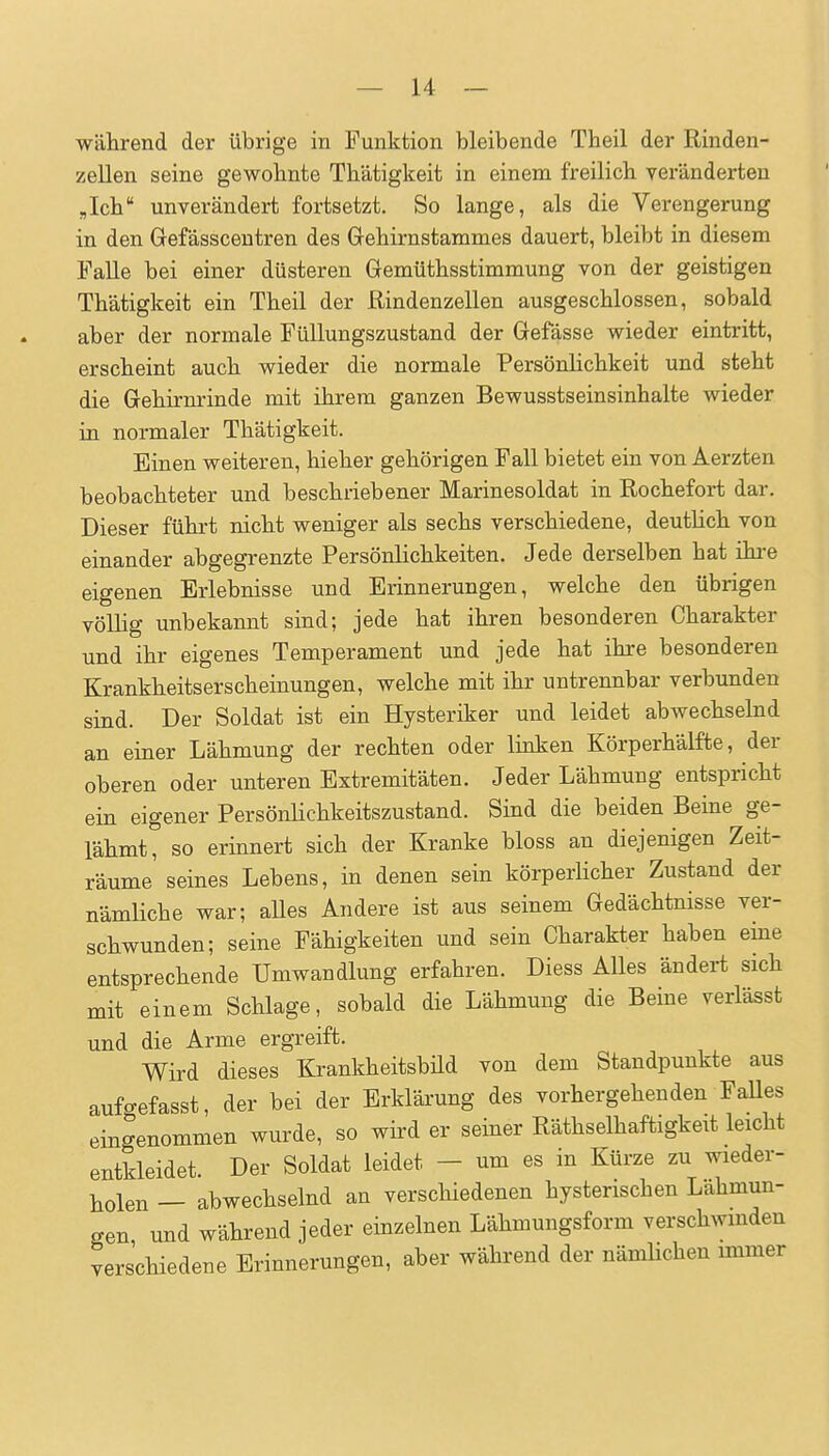 während der übrige in Funktion bleibende Tbeil der Rinden- zellen seine gewohnte Thätigkeit in einem freilich Teränderten „Ich unverändert fortsetzt. So lange, als die Verengerung in den Gefässcentren des Gehirnstammes dauert, bleibt in diesem Falle bei einer düsteren Gemüthsstimmung von der geistigen Thätigkeit ein Theil der Rindenzellen ausgeschlossen, sobald aber der normale Füllungszustand der Gefdsse wieder eintritt, erscheint auch wieder die normale Persönlichkeit und steht die Gehirnrinde mit ihrem ganzen Bewusstseinsinhalte wieder in normaler Thätigkeit. Einen weiteren, hieher gehörigen Fall bietet ein von Aerzten beobachteter und beschriebener Marinesoldat in Rochefort dar. Dieser führt nicht weniger als sechs verschiedene, deutlich von einander abgegrenzte Persönlichkeiten. Jede derselben hat ihi-e eigenen Erlebnisse und Erinnerungen, welche den übrigen völlig unbekannt sind; jede hat ihren besonderen Charakter und ihr eigenes Temperament und jede hat ihre besonderen Krankheitserscheinungen, welche mit ihr untrennbar verbunden sind. Der Soldat ist ein Hysteriker und leidet abwechselnd an einer Lähmung der rechten oder linken Körperhälfte, der oberen oder unteren Extremitäten. Jeder Lähmung entspricht ein eigener Persönlichkeitszustand. Sind die beiden Beine ge- lähmt, so erinnert sich der Kranke bloss an diejenigen Zeit- räume seines Lebens, in denen sein körperlicher Zustand der nämliche war; aUes Andere ist aus seinem Gedächtnisse ver- schwunden; seine Fähigkeiten und sein Charakter haben eine entsprechende Umwandlung erfahren. Diess Alles ändert sich mit einem Schlage, sobald die Lähmung die Beine verlässt und die Arme ergreift. Wird dieses Krankheitsbüd von dem Standpunkte aus aufgefasst, der bei der Erklärung des vorhergehenden FaUes eingenommen wurde, so wird er seiner Räthselhaftigkeit leicht entkleidet. Der Soldat leidet - um es in Kürze zu wieder- holen — abwechselnd an verschiedenen hysterischen Lähmun- gen und während jeder einzelnen Lähmungsform verschwinden verschiedene Erinnerungen, aber während der nämhchen immer