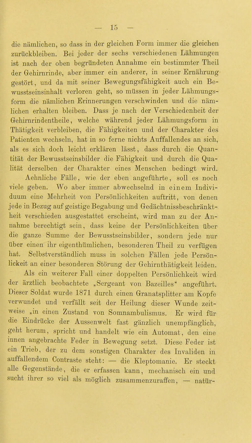 die nämliclien, so dass in der gleichen Form immer die gleichen zurückbleiben. Bei jeder der sechs verschiedenen Lähmungen ist nach der oben begründeten Annahme ein bestimmter Theil der Gehii-nrinde, aber immer ein anderer, in seiner Ernährung gestört, und da mit seiner Bewegungsfähigkeit auch ein Be- wusstseinsinhalt verloren geht, so müssen in jeder Lähmungs- form die nämlichen Erinnerungen verschwinden und die näm- lichen erhalten bleiben, Dass je nach der Verschiedenheit der Grehirnrindentheile, welche während jeder Lähmungsform in Thätigkeit verbleiben, die Fähigkeiten und der Charakter des Patienten wechseln, hat in so ferne nichts Auffallendes an sich, als es sich doch leicht erklären lässt, dass durch die Quan- tität der Bewusstseinsbilder die Fähigkeit und durch die Qua- lität derselben der Charakter eines Menschen bedingt wird. Aehnliche Fälle, wie der eben angeführte, soll es noch viele geben. Wo aber immer abwechselnd in einem Indivi- duum eine Mehrheit von Persönlichkeiten auftritt, von denen jede in Bezug auf geistige Begabung und Gedächtnissbeschränkt- heit verschieden ausgestattet erscheint, wird man zu der An- nahme berechtigt sein, dass keine der Persönlichkeiten über die ganze Summe der Bewusstseinsbilder, sondern jede nur über einen ihr eigenthümlichen, besonderen Theil zu verfügen hat. SelbstverständHch muss in solchen Fällen jede Persön- lickeit an einer besonderen Störung der Gehirnthätigkeit leiden. Als ein weiterer Fall einer doppelten Persönlichkeit wird der ärzthch beobachtete „Sergeant von Bazeilles angeführt. Dieser Soldat wurde 1871 durch einen Granatsplitter am Kopfe verwundet und verfällt seit der Heilung dieser Wunde zeit- weise ,in einen Zustand von Somnambulismus. Er wird für die Eindrücke der Aussenwelt fast gänzlich unempfänglich, geht herum, spricht und handelt wie ein Automat, den eine innen angebrachte Feder in Bewegung setzt. Diese Feder ist em Trieb, der zu dem sonstigen Charakter des Invaliden in auffallendem Contraste steht: — die Kleptomanie. Er steckt alle Gegenstände, die er erfassen kann, mechanisch ein und sucht ihrer so viel als möglich zusammenzuraffen, — natür-