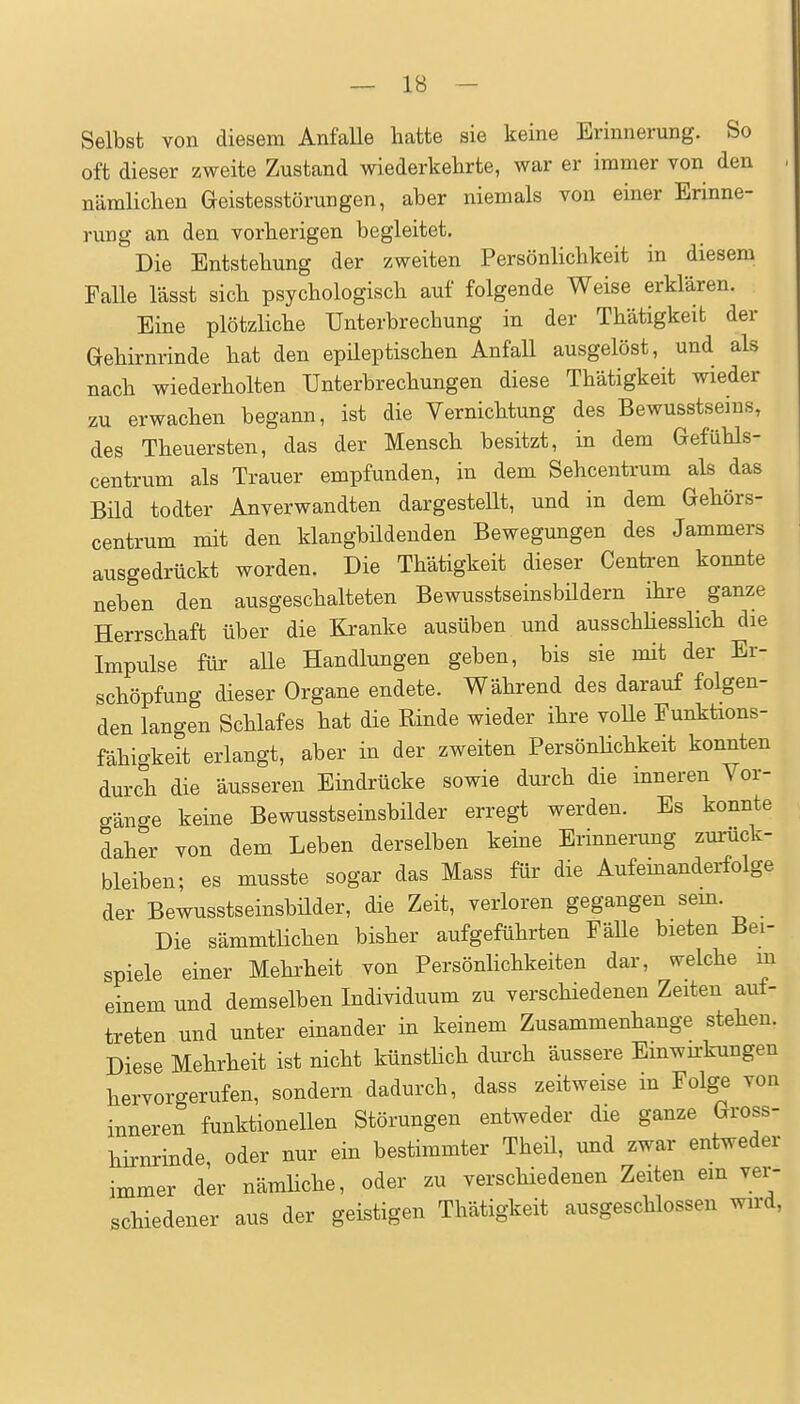 Selbst von diesem Anfalle hatte sie keine Erinnerung. So oft dieser zweite Zustand wiederkehrte, war er immer von den . nämlichen Geistesstörungen, aber niemals von einer Erinne- nmg an den. vorherigen begleitet. Die Entstehung der zweiten Persönlichkeit in diesem Falle lässt sich psychologisch auf folgende Weise erklären. Eine plötzHche Unterbrechung in der Thätigkeifc der Gehirnrinde hat den epileptischen Anfall ausgelöst, und als nach wiederholten Unterbrechungen diese Thätigkeit wieder zu erwachen begann, ist die Vernichtung des Bewusstsems, des Theuersten, das der Mensch besitzt, in dem Gefühls- centrum als Trauer empfunden, in dem Sehcentrum als das Bild todter Anverwandten dargestellt, und in dem Gehörs- centrum mit den klangbildenden Bewegungen des Jammers ausgedrückt worden. Die Thätigkeit dieser Centren konnte neben den ausgeschalteten Bewusstseinsbildern ihre ^ ganze Herrschaft über die Kranke ausüben und ausschliesslich die Impulse für aUe Handlungen geben, bis sie mit der Er- schöpfung dieser Organe endete. Während des darauf folgen- den langen Schlafes hat die Rinde wieder ihre volle Funktions- fähigkeit erlangt, aber in der zweiten Persönlichkeit konnten durch die äusseren Eindrücke sowie durch die inneren Vor- gänge keine Bewusstseinsbilder erregt werden. Es konnte daher von dem Leben derselben keine Erinnerung zurück- bleiben; es musste sogar das Mass für die Aufeinanderfolge der Bewusstseinsbüder, die Zeit, verloren gegangen sem. Die sämmtlichen bisher aufgeführten Fälle bieten Bei- spiele einer Mehi'heit von Persönlichkeiten dar, welche m einem und demselben Individuum zu verschiedenen Zeiten auf- treten und unter einander in keinem Zusammenhange stehen. Diese Mehrheit ist nicht künsthch durch äussere Emwu-kungen hervorgerufen, sondern dadurch, dass zeitweise m Folge von inneren funktionellen Störungen entweder die ganze Gross- hirnrinde, oder nur ein bestimmter Theil, und zwar entweder immer der nämhche, oder zu verschiedenen Zeiten em ver- schiedener aus der geistigen Thätigkeit ausgeschlossen wird,