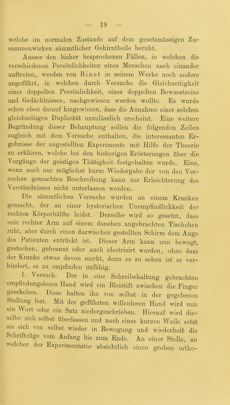 welche im normalen Zustande auf dem gesetzmässigen Zu- sammenwirken sämmtlicher Gehirntheile beruht. Ausser den bisher besprochenen Fällen, in welchen die verschiedenen Persönlichkeiten eines Menschen nach einander auftreten, werden von Bin et in seinem Werke noch andere angeführt, in welchen durch Versuche die Grleichzeitigkeit einer doppelten Persönlichkeit, eines doppelten Bewusstseins und Gredächtnisses, nachgewiesen werden wollte. Es wurde schon oben darauf hingewiesen, dass die Annahme einer solchen gleichzeitigen Duplicität unzulässlich erscheint. Eine weitere Begx-ündung dieser Behauptung sollen die folgenden Zeilen zugleich mit dem Versuche enthalten, die interessanten Er- gebnisse der angestellten Experimente mit Hilfe der Theorie zu erklären, welche bei den bisherigen Erörterungen über die Vorgänge der geistigen Thätigkeit festgehalten wurde. Eine, wenn auch nur möglichst kurze Wiedergabe der von den Ver- suchen gemachten Beschreibung kann zur Erleichterung des Verständnisses nicht unterlassen werden. Die sämmtHchen Versuche wurden an einem Kj-anken gemacht, der an einer hysterischen Unempfindlichkeit der rechten Körperhälfte leidet. Derselbe wird so gesetzt, dass sein rechter Arm auf einem daneben augebrachten Tischchen ruht, aber durch einen dazvsdschen gestellten Schirm dem Auge des Patienten entrückt ist. Dieser Arm kann nun bewegt, gestochen, gebrannt oder auch electrisirt werden, ohne dass der Kranke etwas davon merkt, denn es zu sehen ist er ver- hindert, es zu empfinden unfähig. 1. Versuch. Der in eine Schreibehaltung gebrachten empfindungslosen Hand wird ein Bleistift zwischen die,Finger geschoben. Diese halten ihn von selbst in der gegebenen Stellung fest. Mit der geführten willenlosen Hand wird nun em Wort oder ein Satz niedergeschrieben. Hierauf wird die- selbe sich selbst überlassen und nach einer kurzen Weile setzt sie sich von selbst wieder in Bewegung und wiederholt die Schnftzüge vom Anfang bis zum Ende. An einer SteUe, an welcher der Experimentator absichtlich einen groben ortho-