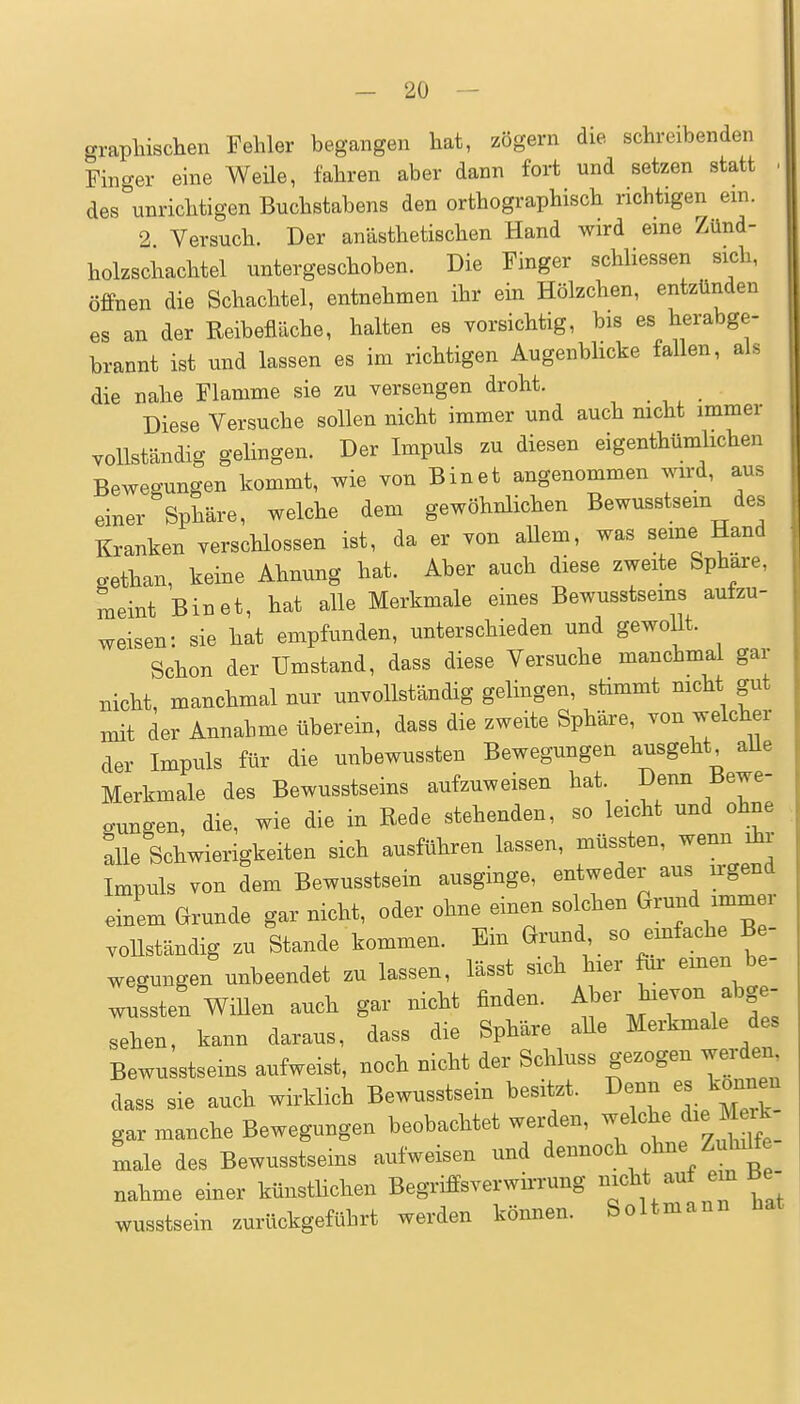 graphischen Fehler begangen hat, zögern die schreibenden Finger eine Weüe, fahren aber dann fort und setzen statt des unrichtigen Buchstabens den orthographisch richtigen ein. 2 Versuch. Der anästhetischen Hand wird eine Zünd- holzschachtel untergeschoben. Die Finger schliessen sich, öffnen die Schachtel, entnehmen ihr ein Hölzchen, entzünden es an der Reibefläche, halten es vorsichtig, bis es herabge- brannt ist und lassen es im richtigen Augenbhcke faUen, als die nahe Flamme sie zu versengen droht. _ Diese Versuche sollen nicht immer und auch mcht immer vollständig gelingen. Der Impuls zu diesen eigenthümlichen Bewegungen kommt, wie von Binet angenommen wird, aus einer Sphäre, welche dem gewöhnlichen Bewusstsem des Kranken verschlossen ist, da er von allem, was seme Hand cethan, keine Ahnung hat. Aber auch diese zweite Sphäre, meint Binet, hat alle Merkmale eines Bewusstseins autzu- weisen: sie hat empfunden, unterschieden und gewollt. Schon der Umstand, dass diese Versuche manchmal gar nicht, manchmal nur unvollständig gelingen, stimmt nicht gut mit der Annahme überein, dass die zweite Sphäre, von welcher der Impuls für die unbewussten Bewegungen ausgeht aUe Merkmale des Bewusstseins aufzuweisen hat Denn Bewe- gungen, die, wie die in Rede stehenden, so leicht und ohne alle Schwierigkeiten sich ausführen lassen, müssten, wenn ihr Impuls von dem Bewusstsein ausginge, entweder aus n-gend einem Grunde gar nicht, oder ohne einen solchen Grund immer vollständig zu Stande kommen. Ein Grund so emfache B - wegungen unbeendet zu lassen, lässt sich hier &i- einen be- wussten Willen auch gar nicht finden. ^b-^^7^.^^f  sehen, kann daraus, dass die Sphäre aUe Merkmale des Bewusstseins aufweist, noch nicht der Schluss gezogen wei-den dass sie auch wirklich Bewusstsein besitzt. Denn es können gar manche Bewegungen beobachtet werden, welche die M rk male des Bewusstseins aufweisen und dennoch ohne Zu^fe nähme einer künstlichen Begriffsverwirrung ^^«^^/^^ ^ 7 wusstsein zurückgeführt werden können. Soltmann hat