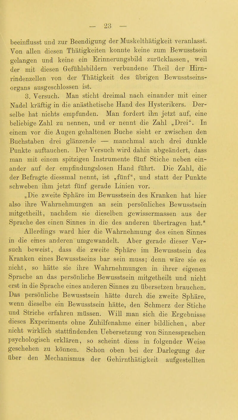 beeinflusst und zur Beendigung der Muskeltliätigkeit veranlasst. Von allen diesen Thätigkeiten konnte keine zum Bewusstsein gelangen und keine ein Erinnerungsbild zurücklassen, weil der mit diesen Gefülilsbildern verbundene Tbeil der Hirn- rindenzeUen von der TLätigkeit des übrigen Bewusstseins- organs ausgeschlossen ist. 3. Versuch. Man sticht dreimal nach einander mit einer Nadel kräftig in die anästhetische Hand des Hysterikers. Der- selbe hat nichts empfunden. Man fordert ihn jetzt auf, eine beliebige Zahl zu nennen, und er nennt die Zahl „Drei. In einem vor die Augen gehaltenen Buche sieht er zwischen den Buchstaben drei glänzende — manchmal auch drei dunkle Punkte auftauchen. Der Versuch wird dahin abgeändert, dass man mit einem spitzigen Instrumente fünf Stiche neben ein- ander auf der empfindungslosen Hand führt. Die Zahl, die der Befragte diessmal nennt, ist ,fünf, und statt der Punkte schweben ihm jetzt fünf gerade Linien vor. „Die zweite Sphäre im Bewusstsein des Kranken hat hier also ihre Wahrnehmungen an sein persönliches Bewusstsein mitgetheilt, nachdem sie dieselben gewissermassen aus der Sprache des einen Sinnes in die des anderen übertragen hat. Allerdings ward hier die Wahrnehmung des einen Sinnes in die eines anderen umgewandelt. Aber gerade dieser Ver- such beweist, dass die zweite Sphäre im Bewusstsein des Kranken eines Bewusstseins bar sein muss; denn wäre sie es nicht, so hätte sie ihre Wahrnehmungen in ihrer eigenen Sprache an das persönhche Bewusstsein mitgetheilt und nicht erst in die Sprache eines anderen Sinnes zu übersetzen brauchen. Das persönliche Bewusstsein hätte durch die zweite Sphäre, wenn dieselbe ein Bewusstsein hätte, den Schmerz der Stiche und Striche erfahren müssen. Will man sich die Ergebnisse dieses Experiments ohne Zuhilfenahme einer bildlichen, aber nicht wirklich stattfindenden Uebersetzung von Sinnessprachen psychologisch erklären, so scheint diess in folgender Weise geschehen zu können. Schon oben bei der Darlegung der über den Mechanismus der Gehirnthätigkeit aufgestellten
