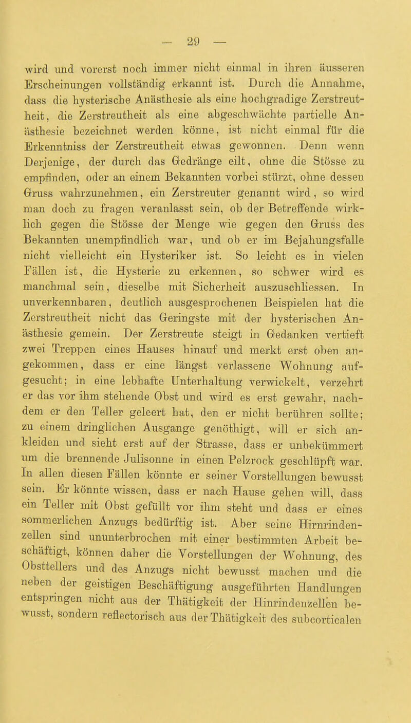wird und vorerst noch immer nicht einmal in ihren äusseren Erscheinungen vollständig erkannt ist. Durch die Annahme, dass die hysterische Anästhesie als eine hochgradige Zerstreut- heit, die Zerstreutheit als eine abgeschwächte partielle An- ästhesie bezeichnet werden könne, ist nicht einmal für die Erkenntniss der Zerstreutheit etwas gewonnen. Denn wenn Derjenige, der durch das Gedränge eilt, ohne die Stösse zu empfinden, oder an einem Bekannten vorbei stürzt, ohne dessen Gmss wahrzunehmen, ein Zerstreuter genannt wird, so wird man doch zu fragen veranlasst sein, ob der Betreffende wirk- lich gegen die Stösse der Menge wie gegen den Gruss des Bekannten unempfindlich war, und ob er im Bejahungsfalle nicht vielleicht ein Hysteriker ist. So leicht es in vielen Fällen ist, die Hysterie zu erkennen, so schwer wird es manchmal sein, dieselbe mit Sicherheit auszuschliessen. In unverkennbaren, deutlich ausgesprochenen Beispielen hat die Zerstreutheit nicht das Geringste mit der hysterischen An- ästhesie gemein. Der Zerstreute steigt in Gedanken vertieft zwei Treppen eines Hauses hinauf und merkt erst oben an- gekommen, dass er eine längst verlassene Wohnung auf- gesucht; in eine lebhafte Unterhaltung verwickelt, verzehrt er das vor ihm stehende Obst und wird es erst gewahr, nach- dem er den Teller geleert hat, den er nicht berühren sollte; zu einem dringlichen Ausgange genöthigt, will er sich an- kleiden und sieht erst auf der Strasse, dass er unbekümmert um die brennende Julisonne in einen Pelzrock geschlüpft war. In allen diesen Fällen könnte er seiner Vorstellungen bewusst sein. Er könnte wissen, dass er nach Hause gehen will, dass ein TeUer mit Obst gefüllt vor ihm steht und dass er eines sommerhchen Anzugs bedürftig ist. Aber seine Hirnrinden- zellen sind ununterbrochen mit einer bestimmten Arbeit be- schäftigt, können daher die Vorstellungen der Wohnung, des Obsttellers und des Anzugs nicht bewusst machen und die neben der geistigen Beschäftigung ausgeführten Handlungen entspnngen nicht aus der Thätigkeit der Hinrindenzellen be- wusst, sondern reflectorisch aus der Thätigkeit des subcorticalen