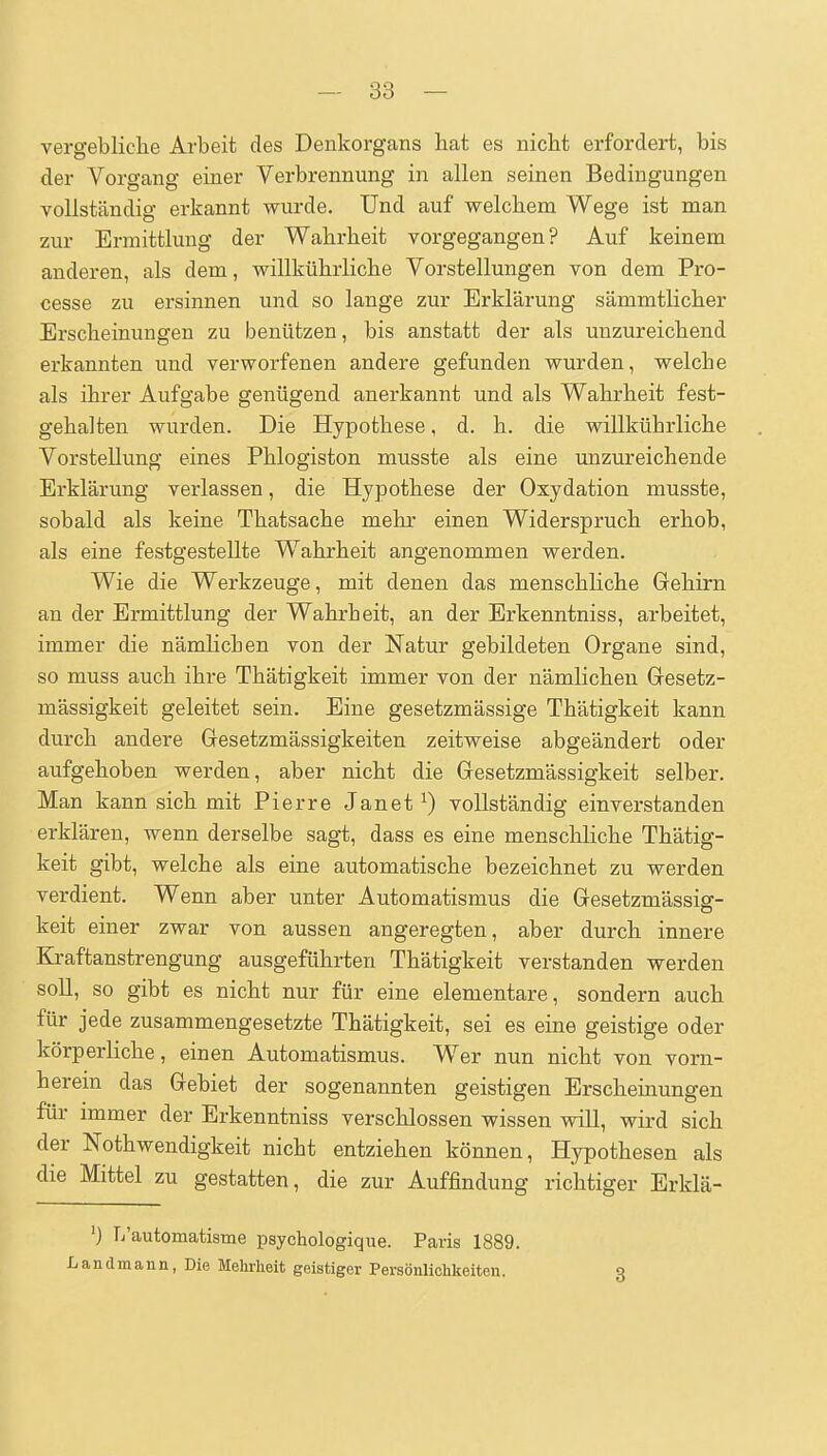 vergebliclie Arbeit des Denkorgans hat es nicht erfordert, bis der Vorgang einer Verbrennung in allen seinen Bedingungen vollständig erkannt wurde. Und auf welchem Wege ist man zur Ermittlung der Wahrheit vorgegangen? Auf keinem anderen, als dem, willkührliche Vorstellungen von dem Pro- cesse zu ersinnen und so lange zur Erklärung sämmtlicher Erscheinungen zu benützen, bis anstatt der als unzureichend erkannten und verworfenen andere gefunden wurden, welche als ihrer Aufgabe genügend anerkannt und als Wahrheit fest- gehalten wurden. Die Hypothese, d. h. die willkührliche Vorstellung eines Phlogiston musste als eine unzureichende Erklärung verlassen, die Hypothese der Oxydation musste, sobald als keine Thatsache mehr einen Widerspruch erhob, als eine festgestellte Wahrheit angenommen werden. Wie die Werkzeuge, mit denen das menschliche Gehirn an der Ermittlung der Wahrheit, an der Erkenntniss, arbeitet, immer die nämlichen von der Natur gebildeten Organe sind, so muss auch ihre Thätigkeit immer von der nämlichen Gresetz- mässigkeit geleitet sein. Eine gesetzmässige Thätigkeit kann durch andere Gresetzmässigkeiten zeitweise abgeändert oder aufgehoben werden, aber nicht die Gesetzmässigkeit selber. Man kann sich mit Pierre Janet^) vollständig einverstanden erklären, wenn derselbe sagt, dass es eine menschliche Thätig- keit gibt, welche als eine automatische bezeichnet zu werden verdient. Wenn aber unter Automatismus die Gesetzmässig- keit einer zwar von aussen angeregten, aber durch innere Kraftanstrengung ausgeführten Thätigkeit verstanden werden soll, so gibt es nicht nur für eine elementare, sondern auch für jede zusammengesetzte Thätigkeit, sei es eine geistige oder körperliche, einen Automatismus. Wer nun nicht von vorn- herein das Gebiet der sogenannten geistigen Erscheinungen für immer der Erkenntniss verschlossen wissen will, wird sich der Nothwendigkeit nicht entziehen können, Hypothesen als die Mittel zu gestatten, die zur Auffindung richtiger Erklä- 'j L'automatisme psychologique. Paris 1889. Landmann, Die Mehrheit geistiger Persönlichkeiten. 3
