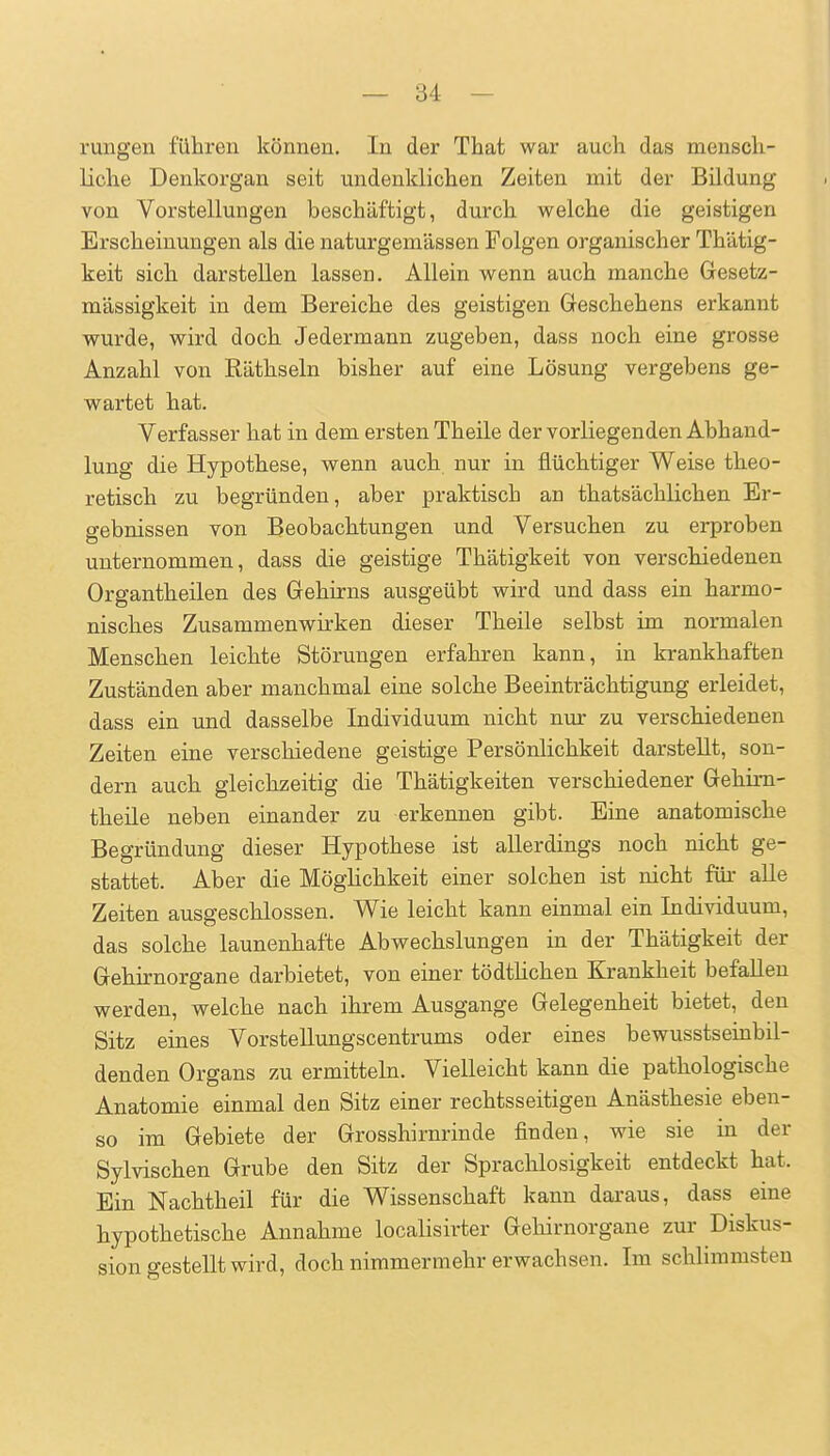 rungen führen können. In der Tliat war auch das mensch- liche Denkorgan seit undenklichen Zeiten mit der Bildung von Vorstellungen beschäftigt, durch welche die geistigen Erscheinungen als die naturgemässen Folgen organischer Thätig- keit sich darstellen lassen. Allein wenn auch manche Gesetz- mässigkeit in dem Bereiche des geistigen Geschehens erkannt wurde, wird doch Jedermann zugeben, dass noch eine grosse Anzahl von Räthseln bisher auf eine Lösung vergebens ge- wartet hat. Verfasser hat in dem ersten Theile der vorliegenden Abhand- lung die Hypothese, wenn auch nur in flüchtiger Weise theo- retisch zu begründen, aber praktisch an thatsächlichen Er- gebnissen von Beobachtungen und Versuchen zu erproben unternommen, dass die geistige Thätigkeit von verschiedenen Organtheilen des Gehirns ausgeübt wird und dass ein harmo- nisches Zusammenwirken dieser Theile selbst im normalen Menschen leichte Störungen erfahren kann, in krankhaften Zuständen aber manchmal eine solche Beeinträchtigung erleidet, dass ein und dasselbe Individuum nicht nur zu verschiedenen Zeiten eine verschiedene geistige Persönlichkeit darstellt, son- dern auch gleichzeitig die Thätigkeiten verschiedener Gehim- theile neben einander zu erkennen gibt. Eine anatomische Begründung dieser Hypothese ist allerdings noch nicht ge- stattet. Aber die MögHchkeit eiuer solchen ist nicht für aUe Zeiten ausgeschlossen. Wie leicht kann einmal ein Individuum, das solche launenhafte Abwechslungen in der Thätigkeit der Gehirnorgane darbietet, von einer tödthchen Krankheit befallen werden, welche nach ihrem Ausgange Gelegenheit bietet, den Sitz eines Vorstellungscentrums oder eines bewusstseinbil- denden Organs zu ermitteln. Vielleicht kann die pathologische Anatomie einmal den Sitz einer rechtsseitigen Anästhesie eben- so im Gebiete der Grosshirnrinde finden, wie sie in der Sylvischen Grube den Sitz der Sprachlosigkeit entdeckt hat. Ein Nachtheil für die Wissenschaft kann daraus, dass eine hypothetische Annahme localisirter Gehirnorgane zur Diskus- sion gestellt wird, doch nimmermehr erwachsen. Im schlimmsten