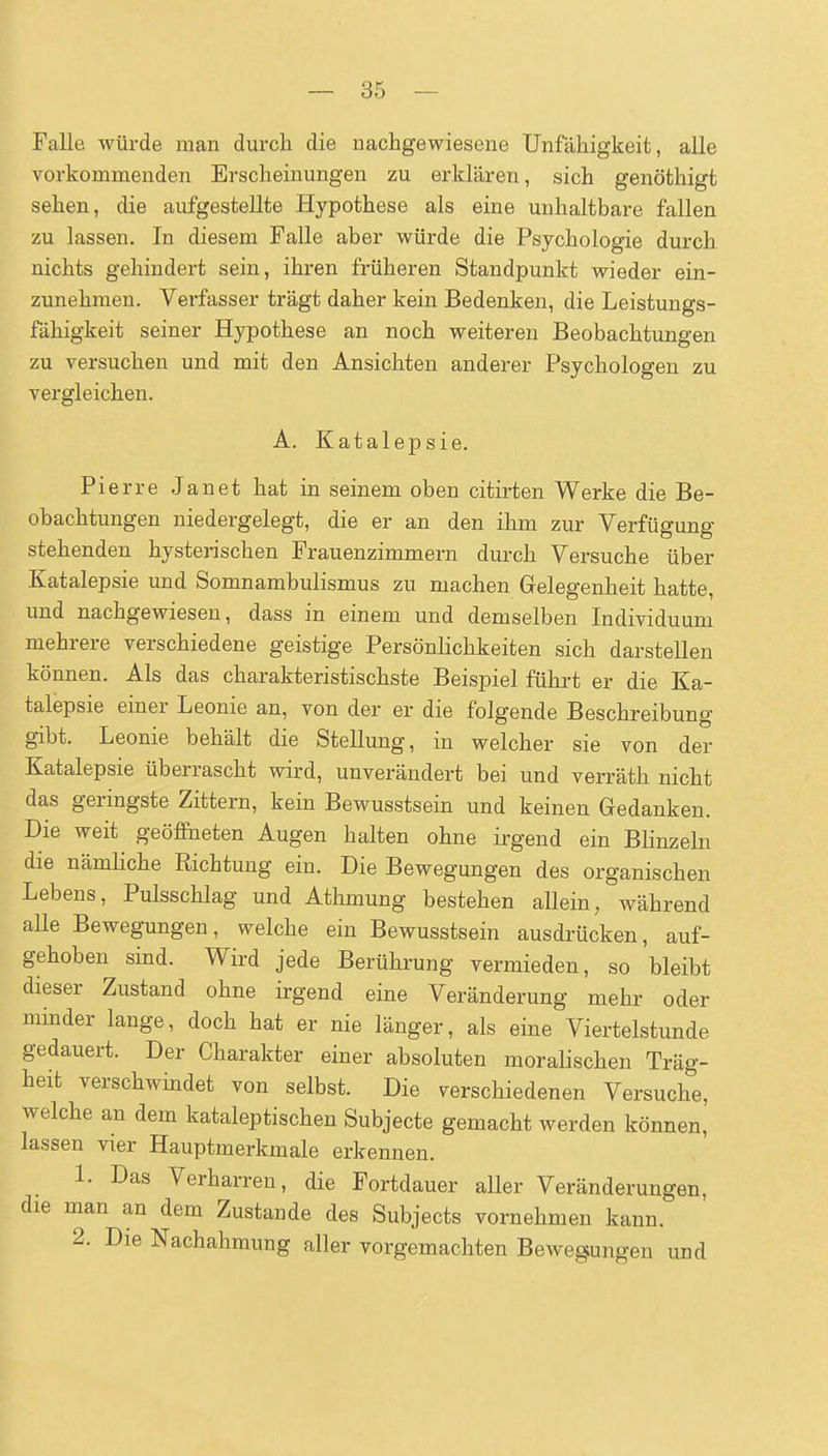 Falle würde man durch die nachgewiesene Unfähigkeit, alle vorkommenden Erscheinungen zu erklären, sich genöthigt sehen, die aufgestellte Hypothese als eine unhaltbare fallen zu lassen. In diesem Falle aber würde die Psychologie durch nichts gehindert sein, ihren früheren Standpunkt wieder ein- zunehmen. Verfasser trägt daher kein Bedenken, die Leistungs- fähigkeit seiner Hypothese an noch weiteren Beobachtungen zu versuchen und mit den Ansichten anderer Psychologen zu vergleichen. A. Katalepsie. Pierre Janet hat in seinem oben citirten Werke die Be- obachtungen niedergelegt, die er an den ihm zur Verfügung stehenden hysterischen Frauenzimmern durch Versuche über Katalepsie und Somnambulismus zu machen Gelegenheit hatte, und nachgewiesen, dass in einem und demselben Individuum mehrere verschiedene geistige Persönlichkeiten sich darstellen können. Als das charakteristischste Beispiel führt er die Ka- talepsie einer Leonie an, von der er die folgende Beschreibung gibt. Leonie behält die Stellung, in welcher sie von der Katalepsie überrascht wird, unverändert bei und verräth nicht das geringste Zittern, kein Bewusstsein und keinen Gedanken. Die weit geöffaeten Augen halten ohne irgend ein Blinzeln die nämhche Richtung ein. Die Bewegungen des organischen Lebens, Pulsschlag und Athmung bestehen allein, während alle Bewegungen, welche ein Bewusstsein ausdrücken, auf- gehoben sind. Wird jede Berührung vermieden, so bleibt dieser Zustand ohne irgend eine Veränderung mehr oder minder lange, doch hat er nie länger, als eine Viertelstunde gedauert. Der Charakter einer absoluten moralischen Träg- heit verschwindet von selbst. Die verschiedenen Versuche, welche an dem kataleptischen Subjecte gemacht werden können, lassen vier Hauptmerkmale erkennen. 1. Das Verharren, die Fortdauer aller Veränderungen, die man an dem Zustande des Subjects vornehmen kann. 2. Die Nachahmung aller vorgemachten Bewegungen und