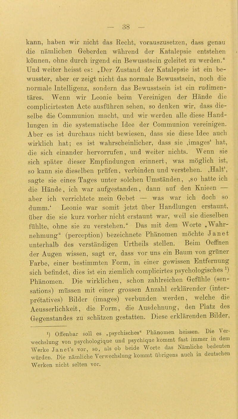 — 88 — kann, haben wir nicht das Recht, vorauszusetzen, dass genau die nämlichen Geberden während der Katalepsie entstehen können, ohne durch irgend ein Bewusstsein geleitet zu werden. Und weiter heisst es: „Der Zustand der Katalepsie ist ein be- wusster, aber er zeigt nicht das normale Bewusstsein, noch die normale Intelligenz, sondern das Bewusstsein ist ein rudimen- täres. Wenn wir Leonie beim Vereinigen der Hände die complicirtesten Acte ausführen sehen, so denken wir, dass die- selbe die Communion macht, und wir werden alle diese Hand- lungen in die systematische Idee der Communion vereinigen. Aber es ist durchaus nicht bewiesen, dass sie diese Idee auch wirklich hat; es ist wahrscheinlicher, dass sie ,images' hat, die sich einander hervorrufen, und weiter nichts. Wenn sie sich später dieser Empfindungen erinnert, was möglich ist, so kann sie dieselben prüfen, verbinden und verstehen. ,Halt', sagte sie eines Tages unter solchen Umständen, ,so hatte ich die Hände, ich war aufgestanden, dann auf den Knieen — aber ich verrichtete mein Gebet — was war ich doch so dumm.' Leonie war somit jetzt über Handlungen erstaunt, über die sie kurz vorher nicht erstaunt war, weil sie dieselben fühlte, ohne sie zu verstehen. Das mit dem Worte „Wahr- nehmung (perception) bezeichnete Phänomen möchte Jan et unterhalb des verständigen Urtheils stellen. Beim Oeffinen der Augen wissen, sagt er, dass vor uns ein Baum von grüner Farbe, einer bestimmten Form, in einer gewissen Entfernung sich befindet, dies ist ein ziemhch complicirtes psychologisches ^) Phänomen. Die wirklichen, schon zahlreichen Gefühle (sen- sations) müssen mit einer grossen Anzahl erklärender (inter- pretatives) Bilder (iniages) verbunden werden, welche die Aeusserlichkeit, die Form, die Ausdehnung, den Platz des Gegenstandes zu schätzen gestatten. Diese erklärenden Büder, 1) Offenbar soll es „psychisches Phänomen heissen. Die Ver- wechslung von psychologique und psychique kommt fast immer in dem Werke Janet's vor, so, als ob beide Worte das Nämliche bedeuten würden. Die nämliche Verwechslung kommt übrigens auch m deutschen Werken nicht selten vor.