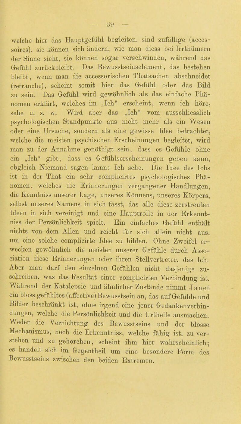 ■welche hier das Hauptgefühl begleiten, sind zufällige (acces- soires), sie können sich ändern, wie man diess bei Irrthümern der Sinne sieht, sie können sogar verschwinden, während das Gefühl zurückbleibt. Das Bewusstseinselement, das bestehen bleibt, wenn man die accessorischen Thatsachen abschneidet (retranche), scheint somit hier das Grefühl oder das Bild zu sein. Das Gefühl wird gewöhnlich als das einfache Phä- nomen erklärt, welches im „Ich erscheint, wenn ich höre, sehe u. s. w. Wird aber das „Ich vom ausschliesslich psychologischen Standpunkte aus nicht mehr als ein Wesen oder eine Ursache, sondern als eine gewisse Idee betrachtet, welche die meisten psychischen Erscheinungen begleitet, wird man zu der Annahme genöthigt sein, dass es Gefühle ohne ein ,Ich gibt, dass es Gefühlserscheinungen geben kann, obgleich Niemand sagen kann: Ich sehe. Die Idee des Ichs ist in der That ein sehr comphcirtes psychologisches Phä- nomen , welches die Erinnerungen vergangener Handlungen, die Kenntniss unserer Lage, unseres Könnens, unseres Körpers, selbst unseres Namens in sich fasst, das alle diese zerstreuten Ideen in sich vereinigt und eine HauptroUe in der Erkennt- niss der Persönlichkeit spielt. Ein einfaches Gefühl enthält nichts von dem Allen und reicht für sich allein nicht aus, um eine solche complicirte Idee zu bilden. Ohne Zweifel er- wecken gewöhnlich die meisten unserer Gefühle durch Asso- ciation diese Erinnerungen oder ihren Stellvertreter, das Ich. Aber man darf den einzelnen Gefühlen nicht dasjenige zu- schreiben, was das Resultat einer complicirten Verbindung ist. Während der Katalepsie und ähnlicher Zustände nimmt Jan et ein bloss gefühltes (affective) Bewusstsein an, das auf Gefühle und Bilder beschränkt ist, ohne irgend eine jener Gedankenverbin- dungen, welche die Persönlichkeit und die Urtheile ausmachen. Weder die Vernichtung des Bewusstseins und der blosse Mechanismus, noch die Erkenntniss, welche fähig ist, zu ver- stehen und zu gehorchen, scheint ihm hier wahrscheinlich; es handelt sich im Gegentheil um eine besondere Form des Bewusstseins zwischen den beiden Extremen.