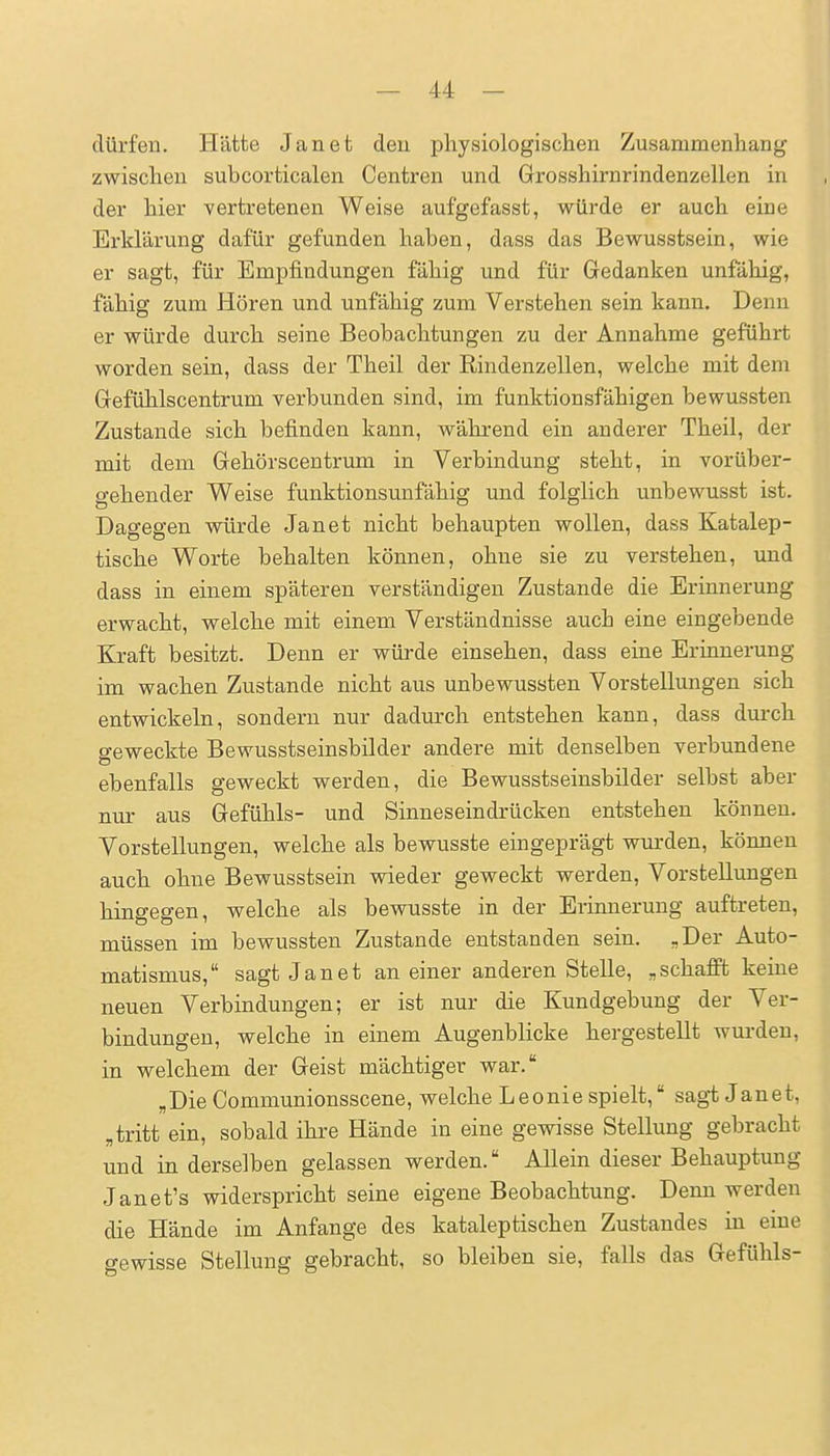 dürfen. Hätte Jan et den physiologischen Zusammenhang zwischen subcorticalen Centren und Grosshirnrindenzellen in der hier vertretenen Weise aufgefasst, würde er auch eine Erklärung dafür gefunden haben, dass das Bewusstsein, wie er sagt, für Empfindungen fähig und für Gedanken unfähig, fähig zum Hören und unfähig zum Verstehen sein kann. Denn er würde durch seine Beobachtungen zu der Annahme geführt worden sein, dass der Theil der Rindenzellen, welche mit dem Gefühlscentrum verbunden sind, im funktionsfähigen bewussten Zustande sich befinden kann, während ein anderer Theil, der mit dem Gehörscentrum in Verbindung steht, in vorüber- gehender Weise funktionsunfähig und folglich unbewusst ist. Dagegen würde Jan et nicht behaupten wollen, dass Katalep- tische Worte behalten können, ohne sie zu verstehen, und dass in einem späteren verständigen Zustande die Erinnerung erwacht, welche mit einem Verständnisse auch eine eingebende Kraft besitzt. Denn er würde einsehen, dass eine Erinnerung im wachen Zustande nicht aus unbewussten Vorstellungen sich entwickeln, sondern nur dadurch entstehen kann, dass durch geweckte Bewusstseinsbilder andere mit denselben verbundene ebenfalls geweckt werden, die Bewusstseinsbilder selbst aber nur aus Gefühls- und Sinneseindrücken entstehen können. Vorstellungen, welche als bewusste eingeprägt wurden, können auch ohne Bewusstsein wieder geweckt werden, Vorstellungen hingegen, welche als bewusste in der Erinnerung auftreten, müssen im bewussten Zustande entstanden sein. „Der Auto- matismus, sagt Jan et an einer anderen Stelle, „schafft keine neuen Verbindungen; er ist nur die Kundgebung der Ver- bindungen, welche in einem Augenblicke hergestellt wurden, in welchem der Geist mächtiger war. „Die Communionsscene, welche Leonie spielt, sagt Janet, „tritt ein, sobald ihre Hände in eine gewisse Stellung gebracht und in derselben gelassen werden. Allein dieser Behauptung Janet's widerspricht seine eigene Beobachtung. Denn werden die Hände im Anfange des kataleptischen Zustandes in eine gewisse Stellung gebracht, so bleiben sie, falls das Gefühls-