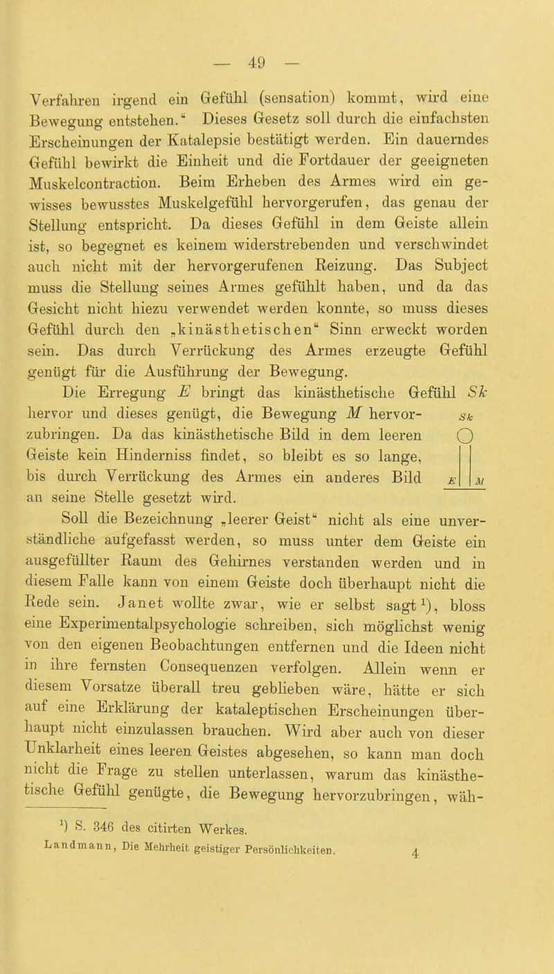 Verfahren irgend ein Grefühl (sensation) kommt, wird eine Beweo-mio- entstehen. Dieses Gesetz soll durch die einfachsten Erscheinungen der Katalepsie bestätigt werden. Ein dauerndes Gefühl bewirkt die Einheit und die Fortdauer der geeigneten Muskelcontraction. Beim Erheben des Armes wird ein ge- wisses bewusstes Muskelgefühl hervorgerufen, das genau der Stellung entspricht. Da dieses Gefühl in dem Geiste allein ist, so begegnet es keinem widerstrebenden und verschwindet auch nicht mit der hervorgerufenen Reizung. Das Subject muss die Stellung seines Armes gefühlt haben, und da das Gesicht nicht hiezu verwendet werden konnte, so muss dieses Gefühl durch den „kinästhetischen Sinn erweckt worden sein. Das durch Verrückung des Armes erzeugte Gefühl genügt für die Ausführung der Bewegung. Die Erregung E bringt das kinästhetische Gefühl Sh hervor und dieses genügt, die Bewegung M hervor- sk zubringen. Da das kinästhetische Bild in dem leeren Q Geiste kein Hinderniss findet, so bleibt es so lange, bis durch Verrückung des Armes ein anderes Bild an seine Stelle gesetzt wird. Soll die Bezeichnung „leerer Geist nicht als eine unver- ständhche aufgefasst werden, so muss unter dem Geiste ein ausgefüllter Raum des Gehirnes verstanden werden und in diesem Falle kann von einem Geiste doch überhaupt nicht die Rede sein. Janet wollte zwar, wie er selbst sagt^), bloss eine Experimentalpsychologie schreiben, sich möglichst wenig von den eigenen Beobachtungen entfernen und die Ideen nicht in ihre fernsten Consequenzen verfolgen. Allein wenn er diesem Vorsatze überall treu geblieben wäre, hätte er sich auf eine Erklärung der kataleptischen Erscheinungen über- haupt nicht einzulassen brauchen. Wird aber auch von dieser Unklarheit eines leeren Geistes abgesehen, so kann man doch nicht die Frage zu stellen unterlassen, warum das kinästhe- tische Gefühl genügte, die Bewegung hervorzubringen, wäh- ^) S. 346 des citirten Werkes. Landmann, Die Mehrheit geistiger PersönUchkeiten. 4
