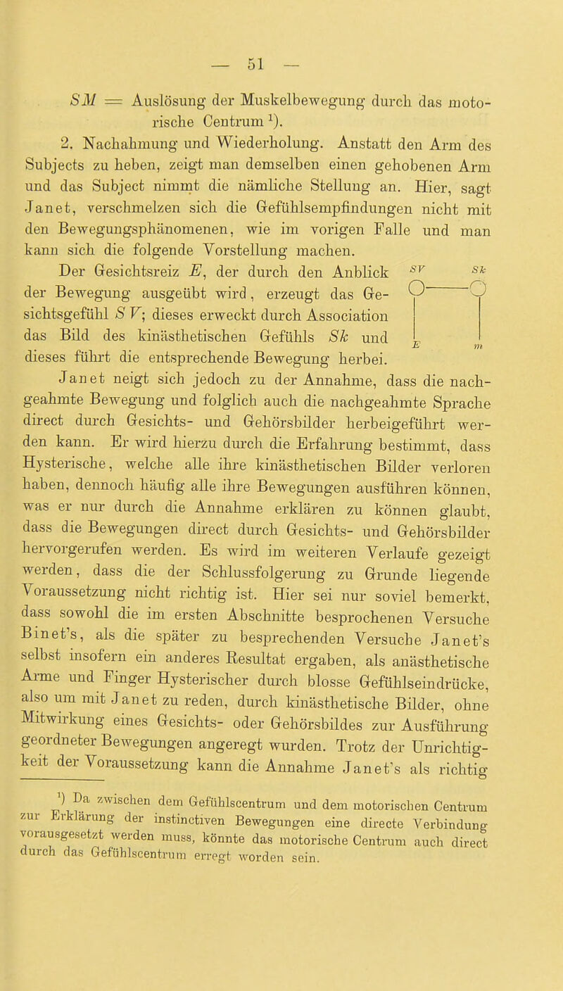 SM — Auslösung der Muskelbewegung durcli das moto- rische Centrum ^). 2. Nachahmung und Wiederholung. Anstatt den Arm des Subjects zu heben, zeigt man demselben einen gehobenen Arm und das Subject nimmt die nämliche Stellung an. Hier, sagt Janet, verschmelzen sich die Gefühlsempfindungen nicht mit den Bewegungsphänomenen, wie im vorigen Falle und man kann sich die folgende Vorstellung machen. Der Gresichtsreiz E, der durch den Anblick '^^ der Bewegung ausgeübt wird, erzeugt das Ge- O sichtsgefühl S F; dieses erweckt durch Association das Bild des kinästhetischen Gefühls Sk und dieses führt die entsprechende Bewegung herbei. Janet neigt sich jedoch zu der Annahme, dass die nach- geahmte Bewegung und folglich auch die nachgeahmte Sprache direct durch Gesichts- und Gehörsbilder herbeigeführt wer- den kann. Er wird hierzu durch die Erfahrung bestimmt, dass Hysterische, welche alle ihre kinästhetischen Bilder verloren haben, dennoch häufig alle ihre Bewegungen ausführen können, was er nur durch die Annahme erklären zu können glaubt, dass die Bewegungen direct durch Gesichts- und Gehörsbilder hervorgerufen werden. Es wird im weiteren Verlaufe gezeigt werden, dass die der Schlussfolgerung zu Grunde liegende Voraussetzung nicht richtig ist. Hier sei nur soviel bemerkt, dass sowohl die im ersten Abschnitte besprochenen Versuche Binet's, als die später zu besprechenden Versuche Janet's selbst insofern ein anderes Resultat ergaben, als anästhetische Arme und Finger Hysterischer durch blosse Gefühlseindrücke, also um mit Janet zu reden, durch Unästhetische Bilder, ohne Mitwirkung eines Gesichts- oder Gehörsbildes zur Ausführung geordneter Bewegungen angeregt wurden. Trotz der ünrichtig- keit der Voraussetzung kann die Annahme Janet's als richtig ') Da zwischen dem Gefühlscentrum und dem motorischen Centrum zur Erklärung der instinctiven Bewegungen eine directe Verbindung vorausgesetzt werden muss, könnte das motorische Centrum auch direct durch das Gefühlscentrum erregt Avorden sein.