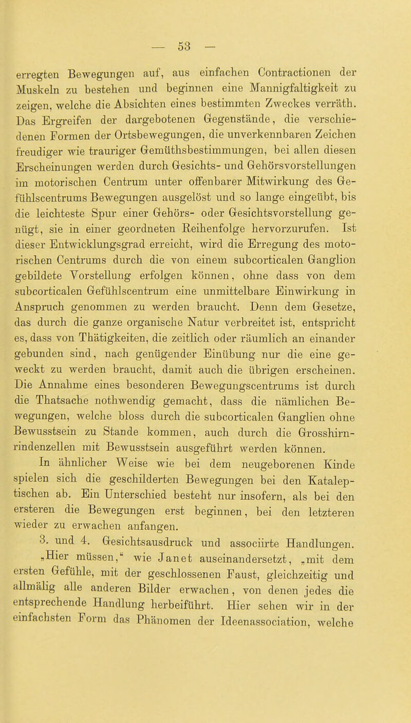 erregten Bewegungen auf, aus einfachen Contractionen der Muskeln zu bestehen und beginnen eine Mannigfaltigkeit zu zeigen, welche die Absichten eines bestimmten Zweckes verräth. Das Ergi-eifen der dargebotenen Gregenstände, die verschie- denen Formen der Ortsbewegungen, die unverkennbaren Zeichen freudiger wie trauriger Gemüthsbestimmungen, bei allen diesen Erscheinungen werden durch Gesichts- und Gehörsvorstellungen im motorischen Centrum unter offenbarer Mitwirkung des Ge- fühlscentrums Bewegungen ausgelöst und so lange eingeübt, bis die leichteste Spur einer Gehörs- oder Gesichtsvorstellung ge- nügt, sie in einer geordneten Eeihenfolge hervorzurufen. Ist dieser Entwicklungsgrad erreicht, wird die Erregung des moto- rischen Centrums durch die von einem subcorticalen Ganglion gebildete Vorstellung erfolgen können, ohne dass von dem subcorticalen Gefühlscentrum eine unmittelbare Einwirkung in Anspruch genommen zu werden braucht. Denn dem Gesetze, das durch die ganze organische Natur verbreitet ist, entspricht es, dass von Thätigkeiten, die zeitlich oder räumlich an einander gebunden sind, nach genügender Einübung nur die eine ge- weckt zu werden braucht, damit auch die übrigen erscheinen. Die Annahme eines besonderen Bewegungscentrums ist durch die Thatsache nothwendig gemacht, dass die nämlichen Be- wegungen, welche bloss durch die subcorticalen Ganglien ohne Bewusstsein zu Stande kommen, auch durch die Grosshirn- rindenzellen mit Bewusstsein ausgeführt werden können. In ähnhcher Weise wie bei dem neugeborenen Kinde spielen sich die geschilderten Bewegungen bei den Katalep- tischen ab. Ein Unterschied besteht nur insofern, als bei den ersteren die Bewegungen erst beginnen, bei den letzteren wieder zu erwachen anfangen, 3. und 4. Gesichtsausdruck und associirte Handlungen. ,Hier müssen, wie Janet auseinandersetzt, „mit dem ersten Gefühle, mit der geschlossenen Faust, gleichzeitig und allmälig alle anderen Bilder erwachen, von denen jedes die entsprechende Handlung herbeiführt. Hier sehen wir in der einfachsten Form das Phänomen der Ideenassociation, welche