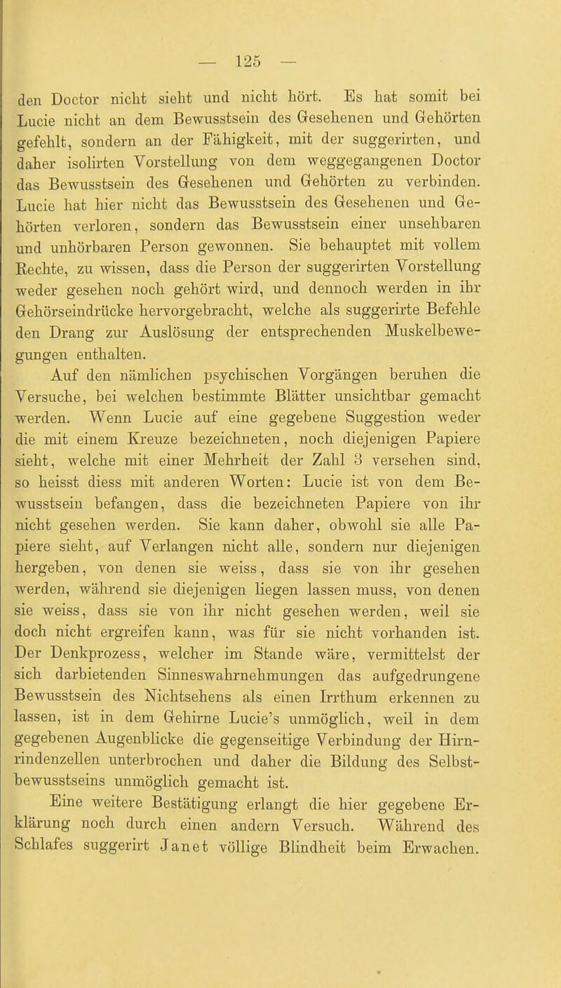 den Doctor nicht sieht und nicht hört. Es hat somit bei Lucie nicht an dem Bewusstsein des Gesehenen und Gehörten gefehlt, sondern an der Fähigkeit, mit der suggerirten, und daher isoHrten Vorstellung von dem weggegangenen Doctor das Bewusstsein des Gesehenen und Gehörten zu verbinden. Lucie hat hier nicht das Bewusstsein des Gesehenen und Ge- hörten verloren, sondern das Bewusstsein einer unsehbaren und unhörbaren Person gewonnen. Sie behauptet mit vollem Rechte, zu wissen, dass die Person der suggerirten Vorstellung weder gesehen noch gehört wird, und dennoch werden in ihr Gehörseindrücke hervorgebracht, welche als suggerirte Befehle den Drang zur Auslösung der entsprechenden Muskelbewe- gungen enthalten. Auf den nämlichen psychischen Vorgängen beruhen die Versuche, bei welchen bestimmte Blätter unsichtbar gemacht werden. Wenn Lucie auf eine gegebene Suggestion weder die mit einem Kreuze bezeichneten, noch diejenigen Papiere sieht, welche mit einer Mehrheit der Zahl 3 versehen sind, so heisst diess mit anderen Worten: Lucie ist von dem Be- wusstsein befangen, dass die bezeichneten Papiere von ihr nicht gesehen werden. Sie kann daher, obwohl sie alle Pa- piere sieht, auf Verlangen nicht alle, sondern nur diejenigen hergeben, von denen sie weiss, dass sie von ihr gesehen werden, während sie diejenigen liegen lassen muss, von denen sie weiss, dass sie von ihr nicht gesehen werden, weil sie doch nicht ergreifen kann, was für sie nicht vorhanden ist. Der Denkprozess, welcher im Stande wäre, vermittelst der sich darbietenden Sinneswahrnehmungen das aufgedrungene Bewusstsein des Nichtsehens als einen Irrthum erkennen zu lassen, ist in dem Gehirne Lucie's unmöglich, weil in dem gegebenen Augenblicke die gegenseitige Verbindung der Hirn- i-indenzellen unterbrochen und daher die Bildung des Selbst- bewusstseins unmöglich gemacht ist. Eine weitere Bestätigung erlangt die hier gegebene Er- klärung noch durch einen andern Versuch. Während des Schlafes suggerirt Jan et völlige Blindheit beim Erwachen.