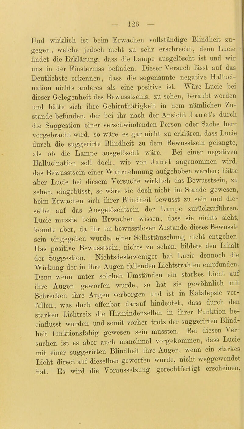 Und wirklicli ist beim Erwaclien vollständige Blindheit zu- gegen, welclie jedoch nicht zu sehr erschreckt, denn Lucie ' findet die Erklärung, dass die Lampe ausgelöscht ist und Avir uns in der Finsterniss befinden. Dieser Versuch lässt auf das Deutlichste erkennen, dass die sogenannte negative Halluci- nation nichts anderes als eine positive ist. Wäre Lucie bei dieser Gelegenheit des Bewusstseins, zu sehen, beraubt worden und hätte sich ihre Gehirnthätigkeit in dem nämUchen Zu- stande befunden, der bei ihr nach der Ansicht Janet's durch die Suggestion einer verschwindenden Person oder Sache her- vorgebracht wird, so wäre es gar nicht zu erklären, dass Lucie durch die suggerirte Blindheit zu dem Bewusstsein gelangte, als ob die Lampe ausgelöscht wäre. Bei einer negativen Hallucination soll doch, wie von Jan et angenommen wird, das Bewusstsein einer Wahrnehmung aufgehoben werden; hätte aber Lucie bei diesem Versuche wirklich das Bewusstsein, zu sehen, eingebüsst, so wäre sie doch nicht im Stande gewesen, beim Erwachen sich ihrer Blindheit bewusst zu sein und die- selbe auf das Ausgelöschtsein der Lampe zurückzuführen. Lucie musste beim Erwachen wissen, dass sie nichts sieht, konnte aber, da ihr im bewusstlosen Zustande dieses Bewusst- sein eingegeben wurde, einer Selbsttäuschung nicht entgehen. Das positive Bewusstsein, nichts zu sehen, bildete den Inhalt der Suggestion. Nichtsdestoweniger hat Lucie dennoch die Wirkung der in ihre Augen fallenden Lichtstrahlen empfunden. Denn wenn unter solchen Umständen ein starkes Licht auf ihre Augen geworfen wurde, so hat sie gewöhnlich mit Schrecken ihre Augen verborgen und ist in Katalepsie ver- faUen, was doch offenbar darauf hindeutet, dass durch den starken Lichtreiz die Hirnrindenzellen in ihrer Funktion be- einfiusst wurden und somit vorher trotz der suggerkten Blind- heit funktionsfähig gewesen sein mussten. Bei diesen Ver- suchen ist es aber auch manchmal vorgekommen, dass Lucie mit einer suggerirten Blindheit ihre Augen, wenn ein starkes Licht direct auf dieselben geworfen wurde, nicht weggewendet hat. Es wird die Voraussetzung gerechtfertigt erscheinen,
