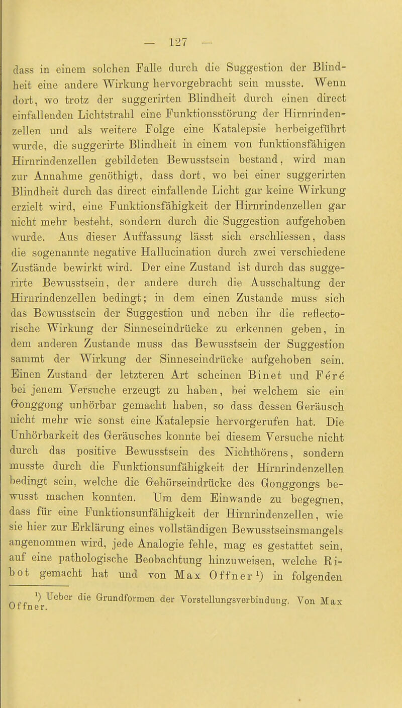 class in einem solclien Falle durch die Suggestion der Blind- heit eine andere Wirkung hervorgebracht sein musste. Wenn dort, wo trotz der suggerirten Blindheit durch einen direct einfallenden Lichtstrahl eine Funktionsstörung der Hirnrinden- zellen und als weitere Folge eine Katalepsie herbeigeführt wurde, die suggerirte Blindheit in einem von funktionsfähigen Hirnrindenzellen gebildeten Bewusstsein bestand, wird man zur Annahme genöthigt, dass dort, wo bei einer suggerirten Blindheit durch das direct einfallende Licht gar keine Wirkung erzielt wird, eine Funktionsfähigkeit der Hirnrindenzellen gar nicht mehr besteht, sondern durch die Suggestion aufgehoben wurde. Aus dieser Auffassung lässt sich erschliessen, dass die sogenannte negative Hallucination diirch zwei verschiedene Zustände bewirkt wird. Der eine Zustand ist durch das sugge- rirte Bewusstsein, der andere durch die Ausschaltung der Hirnrindenzellen bedingt; in dem einen Zustande muss sich das Bewusstsein der Suggestion und neben ihr die reflecto- rische Wirkung der Sinneseindrücke zu erkennen geben, in dem anderen Zustande muss das Bewusstsein der Suggestion sammt der Wirkung der Sinneseindrücke aufgehoben sein. Einen Zustand der letzteren Art scheinen Bin et und Fere bei jenem Versuche erzeugt zu haben, bei welchem sie ein Gonggong unhörbar gemacht haben, so dass dessen Geräusch nicht mehr wie sonst eine Katalepsie hervorgerufen hat. Die Unhörbarkeit des Geräusches konnte bei diesem Versuche nicht durch das positive Bewusstsein des Nichthörens, sondern musste durch die Funktionsunfähigkeit der Hirnrindenzellen bedingt sein, welche die Gehörseindrücke des Gonggongs be- wusst machen konnten. Um dem Einwände zu begegnen, dass für eine Funktionsunfähigkeit der Hirnrindenzellen, wie sie hier zur Erklärung eines vollständigen Bewusstseinsmangels angenommen wird, jede Analogie fehle, mag es gestattet sein, auf eine pathologische Beobachtung hinzuweisen, welche Ri- bot gemacht hat und von Max Offner in folgenden ') Ueber die Grundformen der Voratellungsverbindunff. Von Max