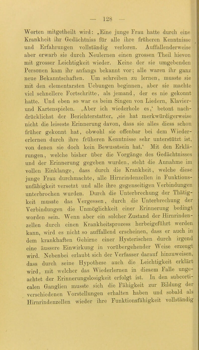 Worten mitgetheilt wird: „Eine junge Frau hatte durch eine Krankheit ihr Gedächtniss für alle ihre früheren Kenntnisse und Erfahrungen vollständig verloren. Auffallenderweise aber erwarb sie durch Neulernen einen grossen Theil hievon mit grosser Leichtigkeit wieder. Keine der sie umgebenden Personen kam ihr anfangs bekannt vor^ alle waren ihr ganz neue Bekanntschaften. Um schreiben zu lernen, musste sie mit den elementarsten Uebungen beginnen, aber sie machte viel schnellere Fortschritte, als jemand, der es nie gekonnt hatte. Und eben so war es beim Singen von Liedern, Klavier- und Kartenspielen. ,Aber ich wiederhole es,' betont nach- drücklichst der Berichterstatter, ,sie hat merkwürdigerweise nicht die leiseste Erinnerung davon, dass sie alles diess schon früher gekonnt hat, obwohl sie offenbar bei dem Wieder- erlernen durch ihre früheren Kenntnisse sehr unterstützt ist, von denen sie doch kein Bewusstsein hat.' Mit den Erklä- rungen, welche bisher über die Vorgänge des Gedächtnisses und der Erinnerung gegeben wurden, steht die Annahme im vollen Einklänge, dass durch die Krankheit, welche diese junge Frau durchmachte, alle Hirnrindenzellen in Funktions- unfähigkeit versetzt und alle ihre gegenseitigen Verbindungen unterbrochen wurden. Durch die Unterbrechung der Thätig- keit musste das Vergessen, durch die Unterbrechung der Verbindungen die Unmöglichkeit einer Erinnerung bedingt worden sein. Wenn aber ein solcher Zustand der Himrinden- zeUen durch einen Krankheitsprozess herbeigeführt werden kann, wird es nicht so auffallend erscheinen, dass er auch in dem krankhaften Gehirne einer Hysterischen durch irgend eine äussere Einwirkung in vorübergehender Weise erzeugt wird. Nebenbei erlaubt sich der Verfasser darauf hinzuweisen, dass durch seine Hypothese auch die Leichtigkeit erkläi't wird, mit welcher das Wiederlernen in diesem Falle unge- achtet der Erinnerungslosigkeit erfolgt ist. In den subcorti- calen Ganglien musste sich die Fähigkeit zur Büdung der verschiedenen Vorstellungen erhalten haben und sobald als Hirnrindenzellen wieder ihre Funktionsfähigkeit vollständig