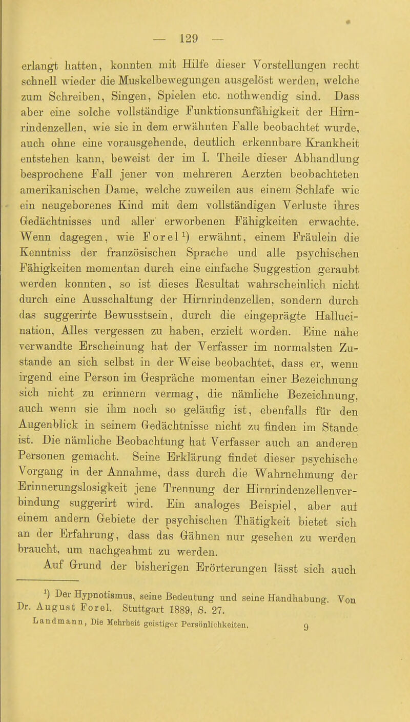 erlangt hatten, konnten mit Hilfe dieser Vorstellungen recht schnell wieder die Muskelbewegungen ausgelöst werden, welche zum Schreiben, Singen, Spielen etc. nothwendig sind. Dass aber eine solche vollständige Funktionsunfähigkeit der Hirn- rindenzellen, wie sie in dem erwähnten Falle beobachtet wurde, auch ohne eine vorausgehende, deutlich erkennbare Krankheit entstehen kann, beweist der im I. Theile dieser Abhandlung besprochene FaU jener von mehreren Aerzten beobachteten amerikanischen Dame, welche zuweilen aus einem Schlafe wie ein neugeborenes Kind mit dem vollständigen Verluste ihres Gedächtnisses und aller erworbenen Fähigkeiten erwachte. Wenn dagegen, wie F o r e 1 ^) erwähnt, einem Fräulein die Kenntniss der französischen Sprache und alle psychischen Fähigkeiten momentan durch eine einfache Suggestion geraubt werden konnten, so ist dieses Resultat wahrscheinlich nicht durch eine Ausschaltung der Hirnrindenzellen, sondern durch das suggerirte Bewusstsein, durch die eingeprägte Halluci- nation. Alles vergessen zu haben, erzielt worden. Eine nahe verwandte Erscheinung hat der Verfasser im normalsten Zu- stande an sich selbst in der Weise beobachtet, dass er, wenn irgend eine Person im Gespräche momentan einer Bezeichnung sich nicht zu erinnern vermag, die nämliche Bezeichnung, auch wenn sie ihm noch so geläufig ist, ebenfalls für den Augenblick in seinem Gedächtnisse nicht zu finden im Stande ist. Die nämliche Beobachtung hat Verfasser auch an anderen Personen gemacht. Seine Erklärung findet dieser psychische Vorgang in der Annahme, dass durch die Wahrnehmung der Erinnerungslosigkeit jene Trennung der Hirnrindenzellenver- bindung suggerirt wird. Ein analoges Beispiel, aber auf einem andern Gebiete der psychischen Thätigkeit bietet sich an der Erfahrung, dass das Gähnen nur gesehen zu werden braucht, um nachgeahmt zu werden. Auf Grund der bisherigen Erörterungen lässt sich auch ') Der Hypnotismus, seine Bedeutung und seine Handhabung. Von Dr. August Forel. Stuttgart 1889, S. 27. L an dm an n, Die Mehrheit geistiger Persönlichkeiten. q