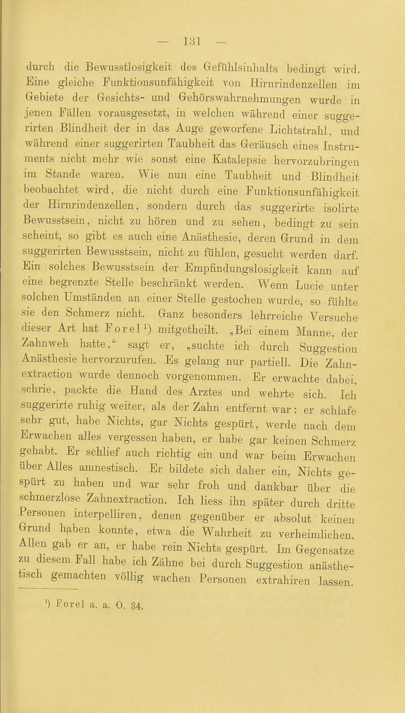 — 181 — durch die Bewusstlosig'keit des Gefühlsiuhalts bedingt wird. Eine gleiche Funktionsunfähigkeit von Hirnrindenzellen im Gebiete der Gesichts- und Gehörswahrnehmungen wurde in jenen Fällen vorausgesetzt, in welchen während einer su^o-e- rirten Bhndheit der in das Auge geworfene Lichtstrahl, und während einer suggerirten Taubheit das Geräusch eines Instru- ments nicht mehr wie sonst eine Katalepsie hervorzubringen im Stande waren. Wie nun eine Taubheit und Blindheit beobachtet wird, die nicht durch eine Funktionsunfähigkeit der Hirnrindenzellen, sondern durch das suggerirte isohrte Bewusstsein, nicht zu hören und zu sehen, bedingt zu sein scheint, so gibt es auch eine Anästhesie, deren Grund in dem suggerii-ten Bewusstsein, nicht zu fühlen, gesucht werden darf. Ein solches Bewusstsein der Empfindungslosigkeit kann auf eine begrenzte Stelle beschränkt werden. Wenn Lucie unter solchen Umständen an einer Stelle gestochen wurde, so fühlte sie den Schmerz nicht. Ganz besonders lehrreiche Versuche dieser Art hat ForeP) mitgetheüt. „Bei einem Manne, der Zahnweh hatte, sagt er, „suchte ich durch Suggestion Anästhesie hervorzurufen. Es gelang nur partiell. Die Zahn- extraction wurde dennoch vorgenommen. Er erwachte dabei schrie, packte die Hand des Arztes und wehrte sich. Ich suggerirte ruhig weiter, als der Zahn entfernt war: er schlafe sehr gut, habe Nichts, gar Nichts gespürt, werde nach dem Erwachen alles vergessen haben, er habe gar keinen Schmerz gehabt. Er schlief auch richtig ein und war beim Erwachen über Alles amnestisch. Er bildete sich daher ein, Nichts ge- spüi-t zu haben und war sehr froh und dankbar über die schmerzlose Zahnextraction. Ich Hess ihn später durch dritte Personen interpelliren, denen gegenüber er absolut keinen Grund hfiben konnte, etwa die Wahrheit zu verheimhchen AUen gab er an, er habe rein Nichts gespürt. Im Gegensatze zu diesem Fall habe ich Zähne bei durch Suggestion anästhe- tisch^gemachten vöUig wachen Personen extrahiren lassen.