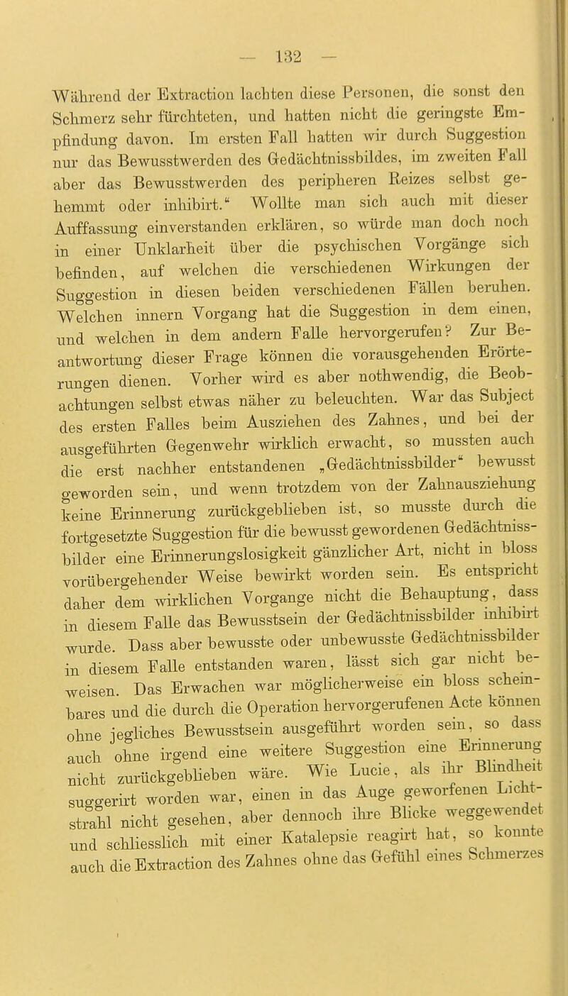 Während der Extraction lachten diese Personen, die sonst den Sclimerz sehr fürchteten, und hatten nicht die geringste Em- pfindung davon. Im ersten Fall hatten wir durch Suggestion nur das Bewusstwerden des Gedächtnissbildes, im zweiten Fall aber das Bewusstwerden des peripheren Reizes selbst ge- hemmt oder inhibirt. Wollte man sich auch mit dieser Auffassung einverstanden erklären, so würde man doch noch in einer Unklarheit über die psychischen Vorgänge sich befinden, auf welchen die verschiedenen Wirkungen der Suggestion in diesen beiden verschiedenen Fällen beruhen. Welchen innern Vorgang hat die Suggestion in dem einen, und welchen in dem andern Falle hervorgerufen? Zur Be- antwortung dieser Frage können die vorausgehenden Erörte- rungen dienen. Vorher wird es aber nothwendig, die Beob- achtungen selbst etwas näher zu beleuchten. War das Subject des ersten Falles beim Ausziehen des Zahnes, und bei der ausgeführten Gegenwehr wirkhch erwacht, so mussten auch die''erst nachher entstandenen „Gedächtnissbüder bewusst geworden sein, und wenn trotzdem von der Zahnausziehung keine Erinnerung zurückgeblieben ist, so musste dm-ch die fortgesetzte Suggestion für die bewusst gewordenen Gedächtniss- bilder eine Erinnerungslosigkeit gänzlicher Art, nicht in bloss vorübergehender Weise bewirkt worden sein. Es entspricht daher dem wirklichen Vorgange nicht die Behauptung, dass in diesem Falle das Bewusstsein der Gedächtnissbilder mhibu-t wurde. Dass aber bewusste oder unbewusste Gedächtnissbilder in diesem Falle entstanden waren, lässt sich gar nicht be- weisen Das Erwachen war möglicherweise ein bloss schem- bares und die durch die Operation hervorgerufenen Acte können ohne iegliches Bewusstsein ausgeführt worden sem, so dass auch ohne irgend eine weitere Suggestion eine Ennnerung nicht zurückgeblieben wäre. Wie Lucie, als ihr Blindheit sucgerirt worden war, einen in das Auge geworfenen Licht- strll nicht gesehen, aber dennoch ihre Blicke weggewendet und schliesslich mit einer Katalepsie reagirt hat, so konnte auch die Extraction des Zahnes ohne das Gefühl eines Schmei-zes I