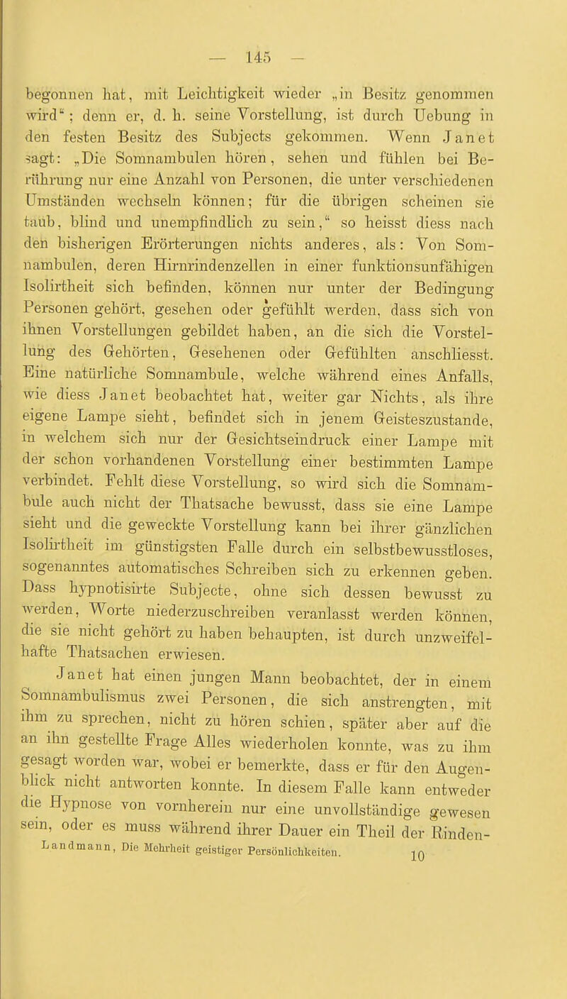 begonnen hat, mit Leichtigkeit wieder „in Besitz genommen wird; denn er, d. h. seine Vorstellung, ist durch Uebung in den festen Besitz des Subjects gekommen. Wenn Jan et sagt: „Die Somnambulen hören, sehen und fühlen bei Be- rührung nur eine Anzahl von Personen, die unter verschiedenen Umständen wechseln können; für die übrigen scheinen sie taub, blind und unempfindlich zu sein, so heisst diess nach den bisherigen Erörterungen nichts anderes, als: Von Soiu- nambulen, deren Hirnrindenzellen in einer funktionsunfähigen Isolirtheit sich befinden, können nur unter der Bedinffuns: Personen gehört, gesehen oder gefühlt werden, dass sich von ihnen Vorstellungen gebildet haben, an die sich die Vorstel- lung des Gehörten, Gesehenen oder Gefühlten anschliesst. Eine natürliche Somnambule, welche während eines Anfalls, wie diess Jan et beobachtet hat, weiter gar Nichts, als ihre eigene Lampe sieht, befindet sich in jenem Geisteszustände, in welchem sich nur der Gesichtseindruck einer Lampe mit der schon vorhandenen Vorstellung einer bestimmten Lampe verbindet. Fehlt diese Vorstellung, so wird sich die Somnam- bule auch nicht der Thatsache bewusst, dass sie eine Lampe sieht und die geweckte Vorstellung kann bei ihrer gänzlichen Isolii-theit im günstigsten Falle durch ein selbstbewusstloses, sogenanntes automatisches Schreiben sich zu erkennen geben. Dass hypnotisirte Subjecte, ohne sich dessen bewusst zu werden, Worte niederzuschreiben veranlasst werden können, die sie nicht gehört zu haben behaupten, ist durch unzweifel- hafte Thatsachen erwiesen. Janet hat einen jungen Mann beobachtet, der in einem Somnambulismus zwei Personen, die sich anstrengten, mit ihm zu sprechen, nicht zu hören schien, später aber auf die an ihn gesteUte Frage Alles wiederholen konnte, was zu ihm gesagt worden war, wobei er bemerkte, dass er für den Augen- bhck nicht antworten konnte. In diesem Falle kann entweder die Hypnose von vornherein nur eine unvollständige gewesen sem, oder es muss während ihrer Dauer ein Theil der Rinden- Landmann, Die Mehrheit geistiger Persönlichkeiten. jq