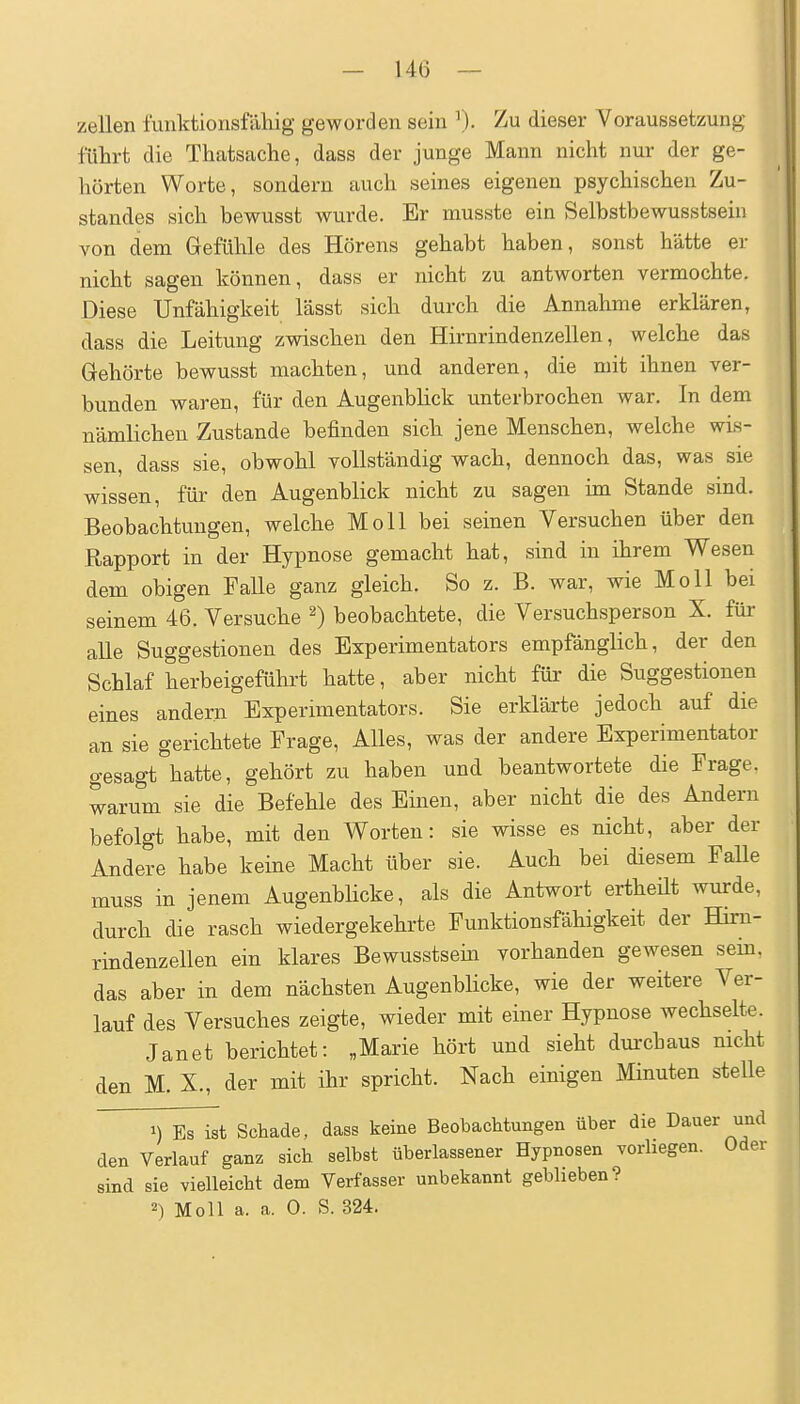 Zellen l'unktionsfäliig geworden sein Zu dieser Voraussetzung führt die Thatsache, dass der junge Mann nicht nur der ge- hörten Worte, sondern auch seines eigenen psychischen Zu- standes sich bewusst wurde. Er musste ein Selbstbewusstsein von dem Gefühle des Hörens gehabt haben, sonst hätte er nicht sagen können, dass er nicht zu antworten vermochte. Diese Unfähigkeit lässt sich durch die Annahme erklären, dass die Leitung zwischen den Hirnrindenzellen, welche das Gehörte bewusst machten, und anderen, die mit ihnen ver- bunden waren, für den Augenblick unterbrochen war. In dem nämlichen Zustande befinden sich jene Menschen, welche wis- sen, dass sie, obwohl vollständig wach, dennoch das, was sie wissen, für den Augenblick nicht zu sagen im Stande sind. Beobachtungen, welche Moll bei seinen Versuchen über den Rapport in der Hypnose gemacht hat, sind in ihrem Wesen dem obigen Falle ganz gleich. So z. B. war, wie Moll bei seinem 46. Versuche ^) beobachtete, die Versuchsperson X. für alle Suggestionen des Experimentators empfänglich, der den Schlaf herbeigeführt hatte, aber nicht für die Suggestionen eines andern Experimentators. Sie erklärte jedoch auf die an sie gerichtete Frage, Alles, was der andere Experimentator gesagt hatte, gehört zu haben und beantwortete die Frage, warum sie die Befehle des Einen, aber nicht die des Andern befolgt habe, mit den Worten: sie wisse es nicht, aber der Andere habe keine Macht über sie. Auch bei diesem Falle muss in jenem Augenblicke, als die Antwort ertheüt wurde, durch die rasch wiedergekehrte Funktionsfähigkeit der Hirn- rindenzellen ein klares Bewusstsem vorhanden gewesen sem. das aber in dem nächsten Augenblicke, wie der weitere Ver- lauf des Versuches zeigte, wieder mit einer Hypnose wechselte. Jan et berichtet: „Marie hört und sieht dm-chaus nicht den M. X., der mit ihr spricht. Nach einigen Minuten stelle ^yE^st Schade, dass keine Beobachtungen über die Dauer und den Verlauf ganz sich selbst überlassener Hypnosen vorliegen. Oder sind sie vielleicht dem Verfasser unbekannt geblieben?