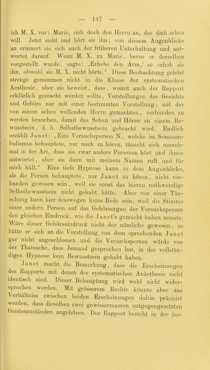 ich M. X. vor: Marie, sieh doch den Herrn an, der dich sehen will. Jetzt sieht und hört sie ihn; von diesem Augenblicke an erinnert sie sich auch der früheren Unterhaltung und ant- wortet darauf. Wenn M. X. zu Marie, bevor er derselben vorgestellt wurde, sagte: ,Erhebe den Arm,' so erhob sie ihn, obwohl sie M. X. nicht hörte.' Diese Beobachtung gehört strenge genommen nicht in die lüasse der systematischen Aesthesie, aber sie beweist, dass, womit auch der Rapport erklärhch gemacht werden sollte, Vorstellungen des Gesichts und Gehörs nur mit einer bestimmten Vorstellung, mit der von einem sehen wollenden Herrn gemachten, verbunden zu werden brauchen, damit das Sehen und Hören zu einem Be- wusstsein, d. h. Selbstbewusstsein gebracht wird. Endlich erzählt Janet: „Eine Versuchsperson N., welche im Somnam- bulismus behauptete, nur mich zu hören, täuscht sich manch- mal in der Art, dass sie zwar andere Personen hört und ihnen antwortet, aber sie dann mit meinem Namen ruft und für mich hält. Eine tiefe Hypnose kann in dem Augenblicke, als die Person behauptete, nur Janet zu hören, nicht vor- handen gewesen sein, weil sie sonst das hierzu nothwendige Selbstbewusstsein nicht gehabt hätte. Aber von einer Täu- schung kann hier desswegen keine Rede sein, weil die Stimme einer andern Person auf das Gehörsorgan der Versuchsperson den gleichen Eindruck, wie die Janet's gemacht haben musste. Wäre dieser Gehörseindruck nicht der nämHche gewesen , so hätte er sich an die Vorstellung von dem sprechenden Janet gar nicht angeschlossen und die Versuchsperson würde von der Thatsache, dass Jemand gesprochen hat, in der vollstän- digen Hypnose kein Bewusstsein gehabt haben. Janet macht die Bemerkung, dass die Erscheinungen des Rapports mit denen der systematischen Anästhesie nicht identisch sind. Dieser Behauptung wird wohl nicht wider- sprochen werden. Mit gi-össerem Rechte könnte aber das Verhältniss zwischen beiden Erscheinungen dahin präcisirt werden, dass dieselben zwei gewissermassen entgegengesetzten Geisteszuständen angehören. Der Rapport besteht in der iso-