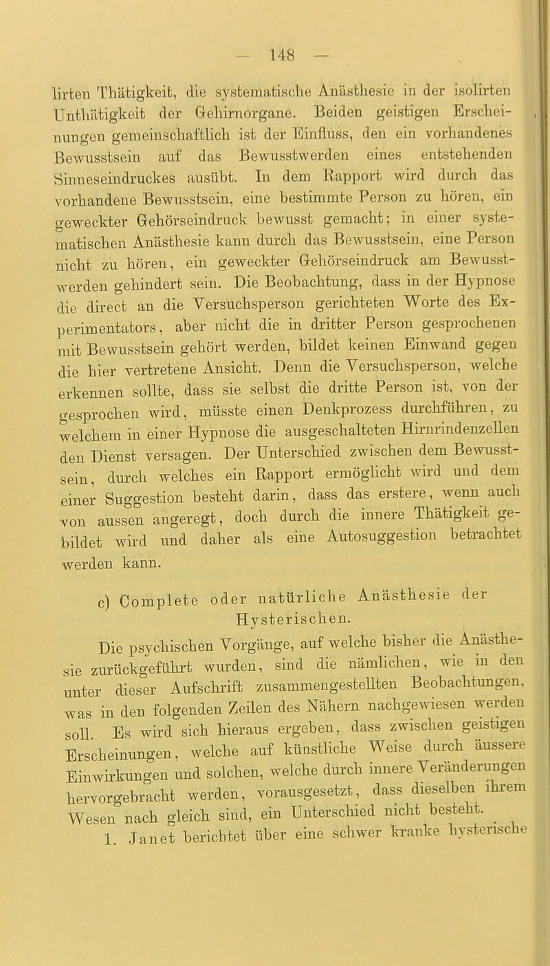 I lirten Thätigkeib, die systematisclie Anästhesie in der isolirten Untliätigkeit der Geliirnorgane. Beiden geistigen Erschei- nungen gemeinschaftlich ist der Einfluss, den ein vorhandenes Bewusstsein auf das Bewusstwerden eines entstehenden Sinneseindruckes ausübt. In dem Rapport wird durch das vorhandene Bewusstsein, eine bestimmte Person zu hören, ein geweckter Grehörseindruck bewusst gemacht; in einer syste- matischen Anästhesie kann durch das Bewusstsein, eine Person nicht zu hören, ein geweckter Gehörseindruck am Bewusst- werden gehindert sein. Die Beobachtung, dass in der Hypnose die direct an die Versuchsperson gerichteten Worte des Ex- perimentators, aber nicht die in dritter Person gesprochenen mit Bewusstsein gehört werden, bildet keinen Einwand gegen die hier vertretene Ansicht. Denn die Versuchsperson, welche erkennen sollte, dass sie selbst die dritte Person ist, von der gesprochen wird, müsste einen Denkprozess durchführen, zu welchem in einer Hypnose die ausgeschalteten Hii-nrindenzellen den Dienst versagen. Der Unterschied zwischen dem Bewusst- sein, durch welches ein Rapport ermöglicht wird und dem einer Suggestion besteht darin, dass das erstere, wenn auch von aussen angeregt, doch durch die innere Thätigkeit ge- bildet wird und daher als eine Autosuggestion betrachtet werden kann. c) Complete oder natürliche Anästhesie der Hysterischen. Die psychischen Vorgänge, auf welche bisher die Anästhe- sie zurückgeführt wurden, sind die nämlichen, wie in den unter dieser Aufschrift zusammengesteUten Beobachtungen, was in den folgenden Zeilen des Nähern nachgewiesen werden soll Es wird sich hieraus ergeben, dass zwischen geistigen Erscheinungen, welche auf künstliche Weise durch äussere Einwirkungen und solchen, welche durch innere Veränderungen hervorgebracht werden, vorausgesetzt, dass dieselben ihi-em Wesen nach gleich sind, ein Unterschied nicht besteht. _ 1. Janet berichtet über eine schwer kranke hysterische