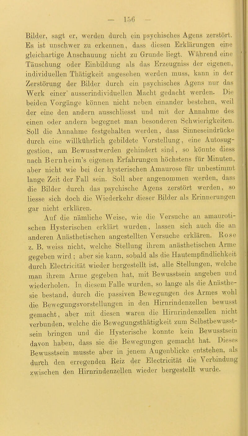 — ir.O Bilder, sagt er, werden durch ein ijsychisclies Agens zerstört. Es ist unschwer zu erkennen, dass diesen Erklärungen eine gleichartige Anschauung nicht zu Grunde liegt. Während eine Täuschung oder Einbildung als das Erzeugniss der eigenen, individuellen Thätigkeit angesehen werden muss, kann in der Zerstörung der Bilder durch ein psychisches Agens nur das Werk einer ausserindividuellen Macht gedacht werden. Die beiden Vorgänge können nicht neben einander bestehen, weil der eine den andern ausschliesst und mit der Annahme des einen oder andern begegnet man besonderen Schwierigkeiten. Soll die Annahme festgehalten werden, dass Siuneseindrücke durch eine willkührlich gebildete Vorstellung, eine Autosug- gestion, am Bewusstwerden gehindert sind, so könnte diess nach Beruheim's eigenen Erfahrungen höchstens für Minuten, aber nicht wie bei der hysterischen Amaurose für unbestimmt lange Zeit der Fall sein. Soll aber angenommen werden, dass die Bilder durch das psychische Agens zerstört werden, so Hesse sich doch die Wiederkehr dieser Bilder als Erinnerungen gar nicht erklären. Auf die nämliche Weise, wie die Versuche an amauroti- schen Hysterischen erklärt wurden, lassen sich auch die an anderen Anästhetischen angestellten Versuche erklären. Rose z. B. weiss nicht, welche Stellung ihrem anästhetischen Arme gegeben wird ; aber sie kann, sobald als die HautempfindUchkeit durch Electricität wieder hergestellt ist, alle Stellungen, welche man ihrem Arme gegeben hat, mit Bewusstsein angeben und wiederholen. In diesem Falle wm-den, so lange als die Anästhe- sie bestand, durch die passiven Bewegungen des Armes wohl die Bewegungsvorstellungen in den Hirnrindenzellen bewusst gemacht, aber mit diesen waren die Hirnrindenzellen nicht verbunden, welche die Bewegungsthätigkeit zum Selbstbewusst- sein bringen und die Hysterische konnte kein Bewusstsein davon haben, dass sie die Bewegungen gemacht hat. Dieses Bewusstsei^ musste aber in jenem Augenblicke entstehen, als durljh den erregenden Reiz der Electricität die Verbindung zwischen den Hirnrindenzellen wieder hergestellt wurde.