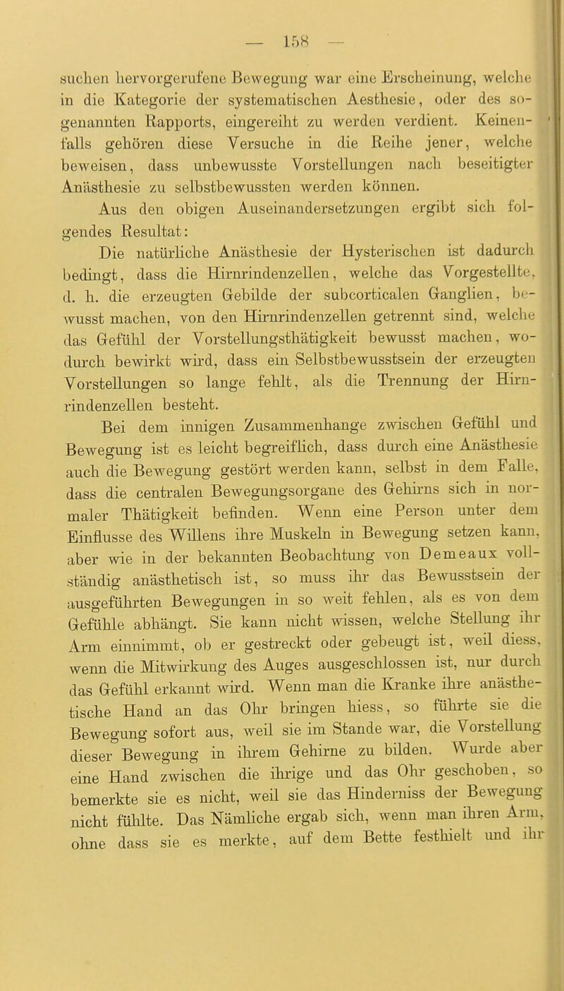 — 15H — i n suchen hervorgerufene Bewegung war eine Erscheinung, welche in die Kategorie der systematischen Aesthesie, oder des so- genannten Rapports, eingereiht zu werden verdient. Keinen- falls gehören diese Versuche in die Reihe jener, welche beweisen, dass unbewusste Vorstellungen nach beseitigter Anästhesie zu selbstbewussten werden können. Aus den obigen Auseinandersetzungen ergibt sich fol- gendes Resultat: Die natürhche Anästhesie der Hysterischen ist dadurch bedingt, dass die Hirnrindenzellen, welche das Vorgestellte, d. h. die erzeugten Gebilde der subcorticalen Ganglien, bc- wusst machen, von den Hirnrindenzellen getrennt sind, welcli«,' das Gefühl der Vorstellungsthätigkeit bewusst machen, wo- durch bewirkt wird, dass ein Selbstbewusstsein der erzeugte]i Vorstellungen so lange fehlt, als die Trennung der Hirn- rindenzellen besteht. Bei dem innigen Zusammenhange zwischen Gefühl und Bewegung ist es leicht begreifhch, dass durch eine Anästhesie auch die Bewegung gestört werden kann, selbst in dem Falle, dass die centralen Bewegungsorgane des Gehkns sich in nor- maler Thätigkeit befinden. Wenn eine Person unter dem Einflüsse des Willens ihre Muskeln in Bewegung setzen kann, aber wie in der bekannten Beobachtung von Demeaux voll- ständig anästhetisch ist, so muss ihr das Bewusstsein der ausgeführten Bewegungen in so weit fehlen, als es von dem Gefühle abhängt. Sie kann nicht wissen, welche Stellung ihr Arm einnimmt, ob er gestreckt oder gebeugt ist, weil diess. wenn die Mitwirkung des Auges ausgeschlossen ist, nur durch das Gefühl erkannt wird. Wenn man die Kranke ihre anästhe- tische Hand an das Ohr bringen hiess, so fühi'te sie die Bewegung sofort aus, weil sie im Stande war, die Vorstellung dieser Bewegung in ihrem Gehirne zu bilden. Wurde aber eine Hand zwischen die ihrige und das Ohr geschoben, so bemerkte sie es nicht, weil sie das Hinderniss der Bewegung nicht fühlte. Das Nämliche ergab sich, wenn man ihren Arm. ohne dass sie es merkte, auf dem Bette festhielt und ihv