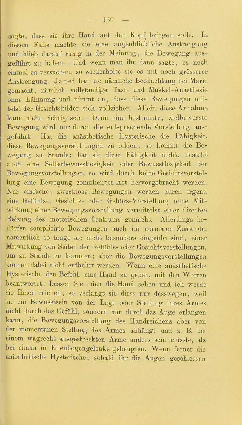 sagte, dass sie ihre Hand auf den Kopf bringen solle. In diesem Falle machte sie eine augenblickliche Anstrengung und blieb darauf ruhig in der Meinung, die Bewegung aus- geführt zu haben. Und wenn man ihr dann sagte, es noch einmal zu versuchen, so wiederholte sie es mit noch grösserer Anstrengung. Jan et hat die nämliche Beobachtung bei Marie gemacht, nämlich vollständige Tast- und Muskel-Anästhesie ohne Lähmung und nimmt an, dass diese Bewegungen mit- telst der Gesichtsbilder sich vollziehen. Allein diese Annahme kann nicht richtig sein. Denn eine bestimmte, zielbewusste Bewegung wird nur durch die entsprechende Vorstellung aus- geführt. Hat die anästhetische Hysterische die Fähigkeit, diese Bewegungsvorstellungen zu bilden, so kommt die Be- wegung zu Stande; hat sie diese Fähigkeit nicht, besteht auch eine Selbstbewusstlosigkeit oder Bewusstlosigkeit der Bewegungsvorstellungen, so wird durch keine Gesichtsvorstel- lung eine Bewegung complicirter Art hervorgebracht werden. Nur einfache, zwecklose Bewegungen werden durch irgend eine Gefühls-, Gesichts- oder Gehörs-Vorstellung ohne Mit- wirkung einer Bewegungsvorstellung vermittelst einer directen Reizung des motorischen Centrums gemacht. Allerdings be- dürfen complicirte Bewegungen auch im normalen Zustande, namentlich so lange sie nicht besonders eingeübt sind, einer Mitwirkung von Seiten der Gefühls- oder GesichtsvorsteUungen, um zu Stande zu kommen; aber die Bewegungsvorstellungen können dabei nicht entbehrt werden. Wenn eine anästhetische Hysterische den Befehl, eine Hand zu geben, mit den Worten beantwortet: Lassen Sie mich die Hand sehen und ich werde sie Ihnen reichen, so verlangt sie diess nur desswegen, weil sie ein Bewusstsein von der Lage oder Stellung ihres Armes nicht durch das Gefühl, sondern nur durch das Auge erlangen kann, die Bewegungsvorstellung des Handreichens aber von der momentanen Stellung des Armes abhängt und z. B. bei einem wagrecht ausgestreckten Arme anders sein müsste, als bei einem im Ellenbogengelenke gebeugten. Wenn ferner die anästlietische Hysterische, sobald ihr die Augen geschlossen