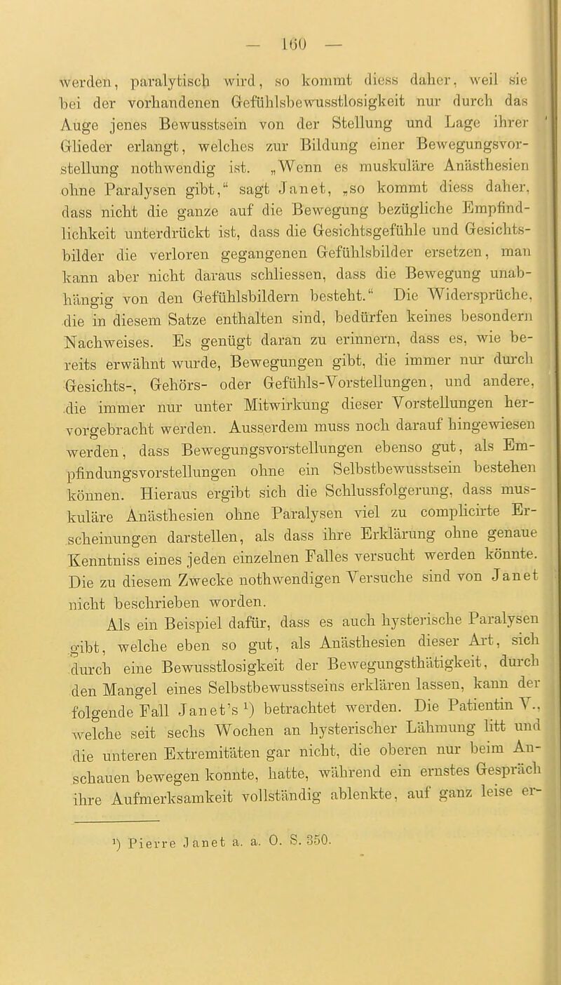 werden, paralyfciscli wird, so kommt diess dalier, weil sie Toei der vorhandenen Grefülilsbewusstlosigkeit nur durch das Auge jenes Bewussfcsein von der Stellung und Lage ihrer Glieder erlangt, welches zur Bildung einer BeAvegungsvor- stellung nothwendig ist. „Wenn es muskuläre Anästhesien ohne Paralysen gibt, sagt Janet, ,so kommt diess daher, dass nicht die ganze auf die Bewegung bezügliche Empfind- lichkeit unterdrückt ist, dass die Gesichtsgefühle und Gesichts- bilder die verloren gegangenen Gefühlsbilder ersetzen, man kann aber nicht daraus schliessen, dass die Bewegung unab- hängig von den Gefühlsbildern besteht. Die Widersprüche, die in diesem Satze enthalten sind, bedürfen keines besonder!i Nachweises. Es genügt daran zu erinnern, dass es, wie be- reits erwähnt wurde, Bewegungen gibt, die immer nur dm-cli Gesichts-, Gehörs- oder Gefühls-Vorstellungen, und andere, die immer nur unter Mitwirkung dieser Vorstellungen her- vorgebracht werden. Ausserdem muss noch darauf h werden, dass Bewegungsvorstellungen ebenso gut, als Em- pfindungsvorstellungen ohne ein Selbstbewusstsein bestehen können. Hieraus ergibt sich die Schlussfolgerung, dass mus- kuläre Anästhesien ohne Paralysen viel zu complicirte Er- scheinungen darstellen, als dass ihre Erklärung ohne genaue Kenntniss eines jeden einzelnen Falles versucht werden könnte. Die zu diesem Zwecke noth wendigen Versuche sind von Janet nicht beschrieben worden. Als ein Beispiel dafür, dass es auch hysterische Paralysen gibt, welche eben so gut, als Anästhesien dieser Art, sich durch eine Bewusstlosigkeit der Bewegungsthätigkeit, dui-ch den Mangel eines Selbstbewusstseins erklären lassen, kann der folgende Fall Janet's^) betrachtet werden. Die Patientin V.. welche seit sechs Wochen an hysterischer Lähmung litt und die unteren Extremitäten gar nicht, die oberen nur beim An- schauen bewegen konnte, hatte, während ein ernstes Gespräch ihre Aufmerksamkeit vollständig ablenkte, auf ganz leise er- ') Pierre Janet a. a. 0. S. 350.