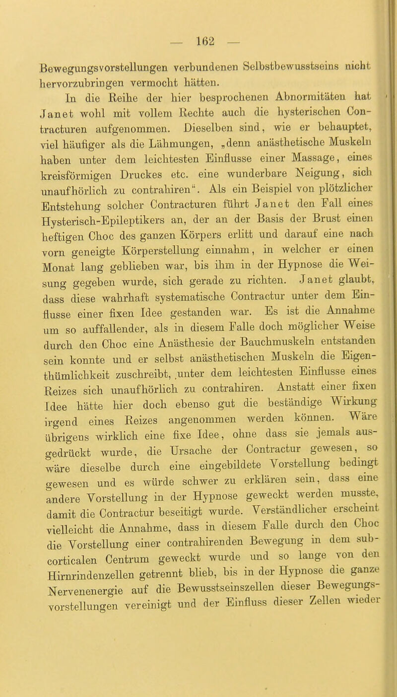 Bewegungsvorstellungen verbundenen Selbstbewusstseins nicht hervorzubringen vermocht hätten. In die Reihe der hier besprochenen Abnormitäten hat Jan et wohl mit vollem Rechte auch die hysterischen Con- tracturen aufgenommen. Dieselben sind, wie er behauptet, viel häufiger als die Lähmungen, „denn anästhetische Muskeln haben unter dem leichtesten Einflüsse einer Massage, eines kreisförmigen Druckes etc. eine wunderbare Neigung, sich unaufhörlich zu contrahiren. Als ein Beispiel von plötzlicher Entstehung solcher Contracturen führt Janet den Fall eines Hysterisch-Epileptikers an, der an der Basis der Brust einen heftigen Choc des ganzen Körpers erlitt und darauf eine nach vorn geneigte Körper Stellung einnahm, in welcher er einen Monat lang geblieben war, bis ihm in der Hypnose die Wei- sung gegeben wurde, sich gerade zu richten. Janet glaubt, dass diese wahrhaft systematische Contractur unter dem Ein- flüsse einer fixen Idee gestanden war. Es ist die Annahme um so auffallender, als in diesem Falle doch möglicher Weise durch den Choc eine Anästhesie der Bauchmuskeln entstanden sein konnte und er selbst anästhetischen Muskeln die Eigen- thümlichkeit zuschreibt, unter dem leichtesten Einflüsse eines Reizes sich unaufhörlich zu contrahiren. Anstatt einer fixen Idee hätte hier doch ebenso gut die beständige Wirkung irgend eines Reizes angenommen werden können. Wäre übrigens wirkUch eine fixe Idee, ohne dass sie jemals aus- gedrückt wurde, die Ursache der Contractur gewesen, so wäre dieselbe durch eine eingebildete Vorstellung bedingt gewesen und es würde schwer zu erklären sein, dass eine andere Vorstellung in der Hypnose geweckt werden musste, damit die Contractur beseitigt wurde. Verständlicher erschemt vielleicht die Annahme, dass in diesem Falle durch den Choc die Vorstellung einer contrahiren den Bewegung in dem sub- corticalen Centrum geweckt wurde und so lange von den Hirnrindenzellen getrennt blieb, bis in der Hypnose die ganze Nervenenergie auf die Bewusstseinszellen dieser Bewegungs- vorstellungen vereinigt und der Einfluss dieser Zellen wieder