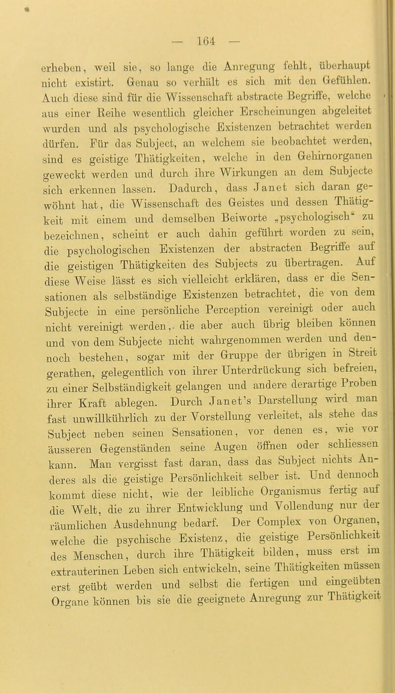 erheben, weil sie, so lange die Anregung fehlt, überhaupt nicht existirt. Genau so verhält es sich mit den Gefühlen. Auch diese sind für die Wissenschaft abstracte Begriffe, welche aus einer Reihe wesentlich gleicher Erscheinungen abgeleitet wurden und als psychologische Existenzen betrachtet werden dürfen. Für das Subject, an welchem sie beobachtet werden, sind es geistige Thätigkeiten, welche in den Gehirnorganen geweckt werden und durch ihre Wirkungen an dem Subjecte sich erkennen lassen. Dadurch, dass Janet sich daran ge- wöhnt hat, die Wissenschaft des Geistes und dessen Thätig- keit mit einem und demselben Beiworte ,psychologisch zu bezeichnen, scheint er auch dahin geführt worden zu sein, die psychologischen Existenzen der abstracten Begriffe auf die geistigen Thätigkeiten des Subjects zu übertragen. Auf diese Weise lässt es sich vielleicht erklären, dass er die Sen- sationen als selbständige Existenzen betrachtet, die von dem Subjecte in eine persönliche Perception vereinigt oder auch nicht vereinigt werden,, die aber auch übrig bleiben können und von dem Subjecte nicht wahrgenommen werden und den- noch bestehen, sogar mit der Gruppe der übrigen in Streit gerathen, gelegenthch von ihrer Unterdrückung sich befreien, zu einer Selbständigkeit gelangen und andere derartige Proben ihrer Kraft ablegen. Durch Janet's Darstellung wird man fast unwillkührlich zu der Vorstellung verleitet, als stehe das Subject neben seinen Sensationen, vor denen es, wie vor äusseren Gegenständen seine Augen öffnen oder schhessen kann. Man vergisst fast daran, dass das Subject nichts An- deres als die geistige Persönlichkeit selber ist. Und dennoch kommt diese nicht, wie der leibhche Organismus fertig auf die Welt, die zu ihrer Entwicklung und Vollendung nur der räumlichen Ausdehnung bedarf. Der Complex von Organen, welche die psychische Existenz, die geistige Persönlichkeit des Menschen, durch ihre Thätigkeit bilden, muss erst im extrauterinen Leben sich entwickeln, seine Thätigkeiten müssen erst geübt werden und selbst die fertigen und eingeübten Organe können bis sie die geeignete Anregung zur Thätigkeit
