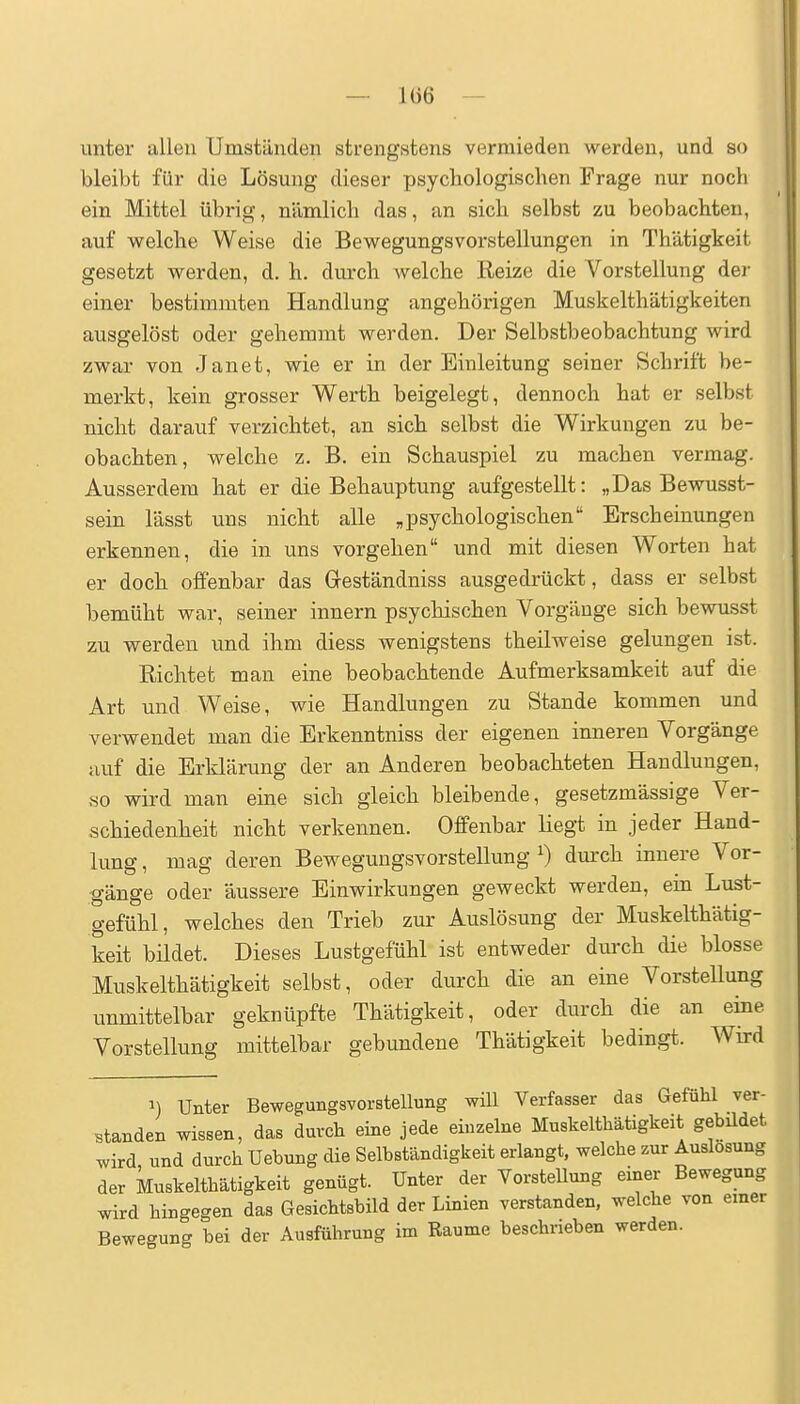 — 1()6 — unter allen Umständen strengstens vermieden werden, und so bleibt für die Lösung dieser psychologischen Frage nur noch ein Mittel übrig, nämlich das, an sich selbst zu beobachten, auf welche Weise die Bewegungsvorstellungen in Thätigkeit gesetzt werden, d. h. durch Avelche Reize die Vorstellung der einer bestimmten Handlung angehörigen Muskelthätigkeiten ausgelöst oder gehemmt werden. Der Selbstbeobachtung wird zwar von Janet, wie er in der Einleitung seiner Schrift be- merkt, kein grosser Werth beigelegt, dennoch hat er selbst nicht darauf verzichtet, an sich selbst die Wirkungen zu be- obachten, welche z. B. ein Schauspiel zu machen vermag. Ausserdem hat er die Behauptung aufgestellt: „Das Bewusst- sein lässt uns nicht alle „psychologischen Erscheinungen erkennen, die in uns vorgehen und mit diesen Worten hat er doch offenbar das Geständniss ausgedrückt, dass er selbst bemüht war, seiner Innern psychischen Vorgänge sich bewusst zu werden und ihm diess wenigstens theilweise gelungen ist. Richtet man eine beobachtende Aufmerksamkeit auf die Art und Weise, wie Handlungen zu Stande kommen und verwendet man die Erkenntniss der eigenen inneren Vorgänge auf die Erklärung der an Anderen beobachteten Handlungen, so wird man eine sich gleich bleibende, gesetzmässige Ver- schiedenheit nicht verkennen. Offenbar liegt in jeder Hand- lung , mag deren Bewegungsvorstellung ^ dui-ch innere Vor- gänge oder äussere Einwirkungen geweckt werden, ein Lust- gefühl, welches den Trieb zur Auslösung der Muskelthätig- keit bildet. Dieses Lustgefühl ist entweder durch die blosse Muskelthätigkeit selbst, oder durch die an eine Vorstellung unmittelbar geknüpfte Thätigkeit, oder durch die an eine Vorstellung mittelbar gebundene Thätigkeit bedingt. Wird 1) Unter Bewegungsvorstellung will Verfasser das Gefühl ver- standen wissen, das durch eine jede einzelne Muskelthätigkeit gebüdet wird und durch Uebung die Selbständigkeit erlangt, welche zur Auslosung der Muskelthätigkeit genügt. Unter der VorsteUung einer Bewegung wird hingegen das Gesichtsbild der Linien verstanden, welche von einer Bewegung bei der Ausführung im Räume beschrieben werden.