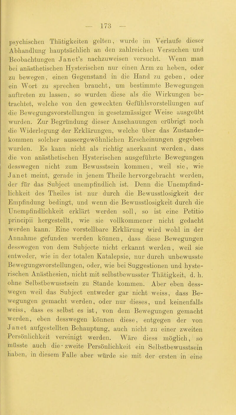 psychischen Thätigkeiten gelten, wurde im Verlaufe dieser Abhandlung hauptsächlich an den zahlreichen Versuchen und Beobachtungen Janet's nachzuweisen versucht. Wenn man bei anästhetischen Hysterischen nur einen Arm zu heben, oder zu bewegen, einen Gegenstand in die Hand zu geben, oder ein Wort zu sprechen braucht, um bestimmte Bewegungen auftreten zu lassen, so wurden diese als die Wirkungen be- trachtet, welche von den geweckten Gefühlsvorstellungen auf die Bewegungsvorstellungen in gesetzmässiger Weise ausgeübt wurden. Zur Begründung dieser Anschauungen erübrigt noch die Widerlegung der Erklärungen, welche über das Zustande- kommen solcher aussergewöhnlichen Erscheinungen gegeben wurden. Es kann nicht als richtig anerkannt werden, dass die von anästhetischen Hysterischen ausgeführte Bewegungen desswegen nicht zum Bewusstsein kommen, weil sie, wie Jan et meint, gerade in jenem Theile hervorgebracht werden, der für das Subject unempfindlich ist. Denn die Unempfind- lichkeit des Theiles ist nur durch die Bewusstlosigkeit der Empfindung bedingt, und wenn die Bewusstlosigkeit durch die Unempfindlichkeit erklärt werden soll, so ist eine Petitio principü hei'gestellt, wie sie vollkommener nicht gedacht werden kann. Eine vorstellbare Erklärung wird wohl in der Annahme gefunden werden können, dass diese Bewegungen desswegen von dem Subjecte nicht erkannt werden, weil sie entweder, wie in der totalen Katalepsie, nur durch unbewusste Bewegungsvorstellungen, oder, wie bei Suggestionen und hyste- rischen Anästhesien, nicht mit selbstbewusster Thätigkeit, d. h. ohne Selbstbewusstsein zu Stande kommen. Aber eben dess- wegen weil das Subject entweder gar nicht weiss, dass Be- wegungen gemacht werden, oder nur dieses, und keinenfalLs weiss, dass es selbst es ist, von dem Bewegungen gemacht Werden, eben desswegen können diese, entgegen der von Jan et aufgestellten Behauptung, auch nicht zu einer zweiten Persönlichkeit vereinigt werden. Wäre diess möglich, so inüsste auch die-zweite Persönlichkeit ein Selbstbewusstsein haben, in diesem Falle aber würde sie mit der ersten in eine