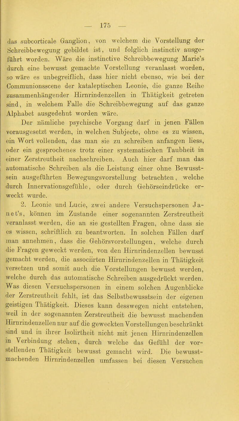 das subcorticale Ganglion, von welchem die Vorstellung der Schreibbewegung gebildet ist, und folglicb instinctiv ausge- führt worden. Wäre die instinctive Schreibbewegung Marie's durch eine bewusst gemachte Vorstellung veranlasst worden, so wäre es unbegi'eiflich, dass hier nicht ebenso, wie bei der Communionsscene der kataleptischen Leonie, die ganze Reihe zusammenhängender Hirnrindenzellen in Thätigkeit getreten sind, in welchem Falle die Schreibbewegung auf das ganze Alphabet ausgedehnt worden wäre. Der nämliche psychische Vorgang darf in jenen Fällen vorausgesetzt werden, in welchen Subjecte, ohne es zu wissen, ein Wort vollenden, das man sie zu schreiben anfangen Hess, oder ein gesprochenes trotz einer systematischen Taubheit in einer Zerstreutheit nachschreiben. Auch hier darf man das automatische Schreiben als die Leistung einer ohne Bewusst- sein ausgeführten Bewegungsvorstellung betrachten, welche durch Innervationsgefühle, oder durch Grehörseindrücke er- weckt wurde. 2. Leonie und Lucie, zwei andere Versuchspersonen Ja- net's, können im Zustande einer sogenannten Zerstreutheit veranlasst werden, die an sie gestellten Fragen, ohne dass sie es wissen, schriftlich zu beantworten. In solchen Fällen darf man annehmen, dass die Gehörsvorstellungen, welche durch die Fragen geweckt werden, von den Hirnrindenzellen bewusst gemacht werden, die associirten Hirnrindenzellen in Thätigkeit versetzen und somit auch die Vorstellungen bewusst werden, welche durch das automatische Schreiben ausgedrückt werden. Was diesen Versuchspersonen in einem solchen Augenblicke der Zerstreutheit fehlt, ist das Selbstbewusstsein der eigenen geistigen Thätigkeit. Dieses kann desswegen nicht entstehen, weil in der sogenannten Zerstreutheit die bewusst machenden Hhrnrindenzellennur auf die geweckten Vorstellungen beschränkt sind und in ihrer Isolirtheit nicht mit jenen Hirnrindenzellen in Verbindung stehen, durch welche das Gefühl der vor- stellenden Thätigkeit bewusst gemacht wird. Die bewusst- machenden Hirnrindenzellen umfassen bei diesen Versuchen