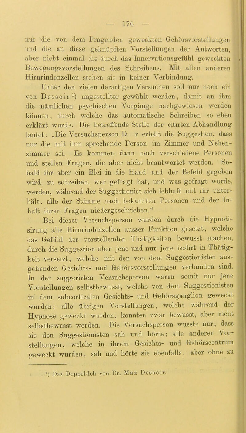 nur die von dem Fragenden geweckten Geliörsvorstellungen und die an diese geknüpften Vorstellungen der Antworten, aber nicht einmal die durch das Innervationsgefühl geweckten Bewegungsvorstellungen des Schreibens. Mit allen anderen Hirnrindenzellen stehen sie in keiner Verbindung. Unter den vielen derartigen Versuchen soll nur noch ein von Dessoir^) angestellter gewählt werden, damit an ihm die nämlichen psychischen Vorgänge nachgewiesen werden können, durch welche das automatische Schreiben so eben erklärt wurde. Die betreffende Stelle der citirten Abhandlung lautet: „Die Versuchsperson D—r erhält die Suggestion, dass nur die mit ihm sprechende Person im Zimmer und Neben- zimmer sei. Es kommen dann noch verschiedene Personen und stellen Fragen, die aber nicht beantwortet werden. So- bald ihr aber ein Blei in die Hand und der Befehl gegeben wird, zu schreiben, wer gefragt hat, und was gefragt wurde, werden, während der Suggestionist sich lebhaft mit ihi- unter- hält, alle der Stimme nach bekannten Personen und der In- halt ihrer Fragen niedergeschrieben. Bei dieser Versuchsperson wurden durch die Hypnoti- sirung alle Hirnrindenzellen ausser Funktion gesetzt, welche das Gefühl der vorstellenden Thätigkeiten bewusst machen, durch die Suggestion aber jene und nur jene isolirt in Thätig- keit versetzt, welche mit den von dem Suggestionisten aus- gehenden Gesichts- und Gehörsvorstellungen verbunden sind. In der suggerirten Versuchsperson waren somit nur jene Vorstellungen selbstbewusst, welche von dem Suggestionisten in dem subcorticalen Gesichts- und Gehörsganghon geweckt wurden; alle übrigen Vorstellungen, welche während der Hypnose geweckt wurden, konnten zwar bewusst, aber nicht selbstbewusst werden. Die Versuchsperson wusste nur, dass sie den Suggestionisten sah und hörte; alle anderen Vor- stellungen, welche in ihrem Gesichts- und Gehörscentrum geweckt wurden, sah und hörte sie ebenfaUs, aber ohne zu 1) Das Doppel-Ich von Dr. Max Dessoir.