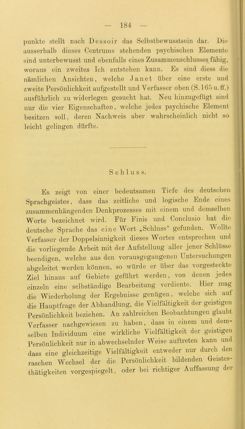 punkte stellt nach Dessoir das Selbstbewusstsein dar. Die ausserhalb dieses Centrums stehenden psychischen Elemente sind unterbewusst und ebenfalls eines Zusammenschlusses fähig, woraus ein zweites Ich entstehen kann. Es sind diess die nämlichen Ansichten, welche Jan et über eine erste und zweite Persönlichkeit aufgestellt und Verfasser oben (S. 165 u.ft'.) ausführlich zu widerlegen gesucht hat. Neu hinzugefügt sind nur die vier Eigenschaften, welche jedes psychische Element besitzen soll, deren Nachweis aber wahrscheinlich nicht ho leicht gelingen dürfte. S c h 1 u s s. Es zeigt von einer bedeutsamen Tiefe des deutschen Sprachgeistes, dass das zeitliche und logische Ende eines zusammenhängenden Denkprozesses mit einem und demselben Worte bezeichnet wird. Für Finis und Conclusio hat die deutsche Sprache das eine Wort „Schluss gefunden. Wollte Verfasser der Doppelsinnigkeit dieses Wortes entsprechen und die vorliegende Arbeit mit der Aufstellung aUer jener Schlüsse beendigen, welche aus den vorausgegangenen Untersuchungen abgeleitet werden können, so würde er über das vorgesteckte Ziel hinaus auf Gebiete geführt werden, von denen jedes einzeln eine selbständige Bearbeitung verdiente. Hier mag- die Wiederholung der Ergebnisse genügen, welche sich auf die Hauptfrage der Abhandlung, die Vielfältigkeit der geistigen Persönlichkeit beziehen. An zahlreichen Beobachtungen glaubt Verfasser nachgewiesen zu haben, dass in einem und dem- selben Individuum eine wirkliche Vielfältigkeit der geistigen Persönlichkeit nur in abwechselnder Weise auftreten kann und dass eine gleichzeitige Vielfältigkeit entweder nur dmxh den raschen Wechsel der die Persönlichkeit büdenden Geistes- thätigkeiten vorgespiegelt, oder bei richtiger Auffassung der