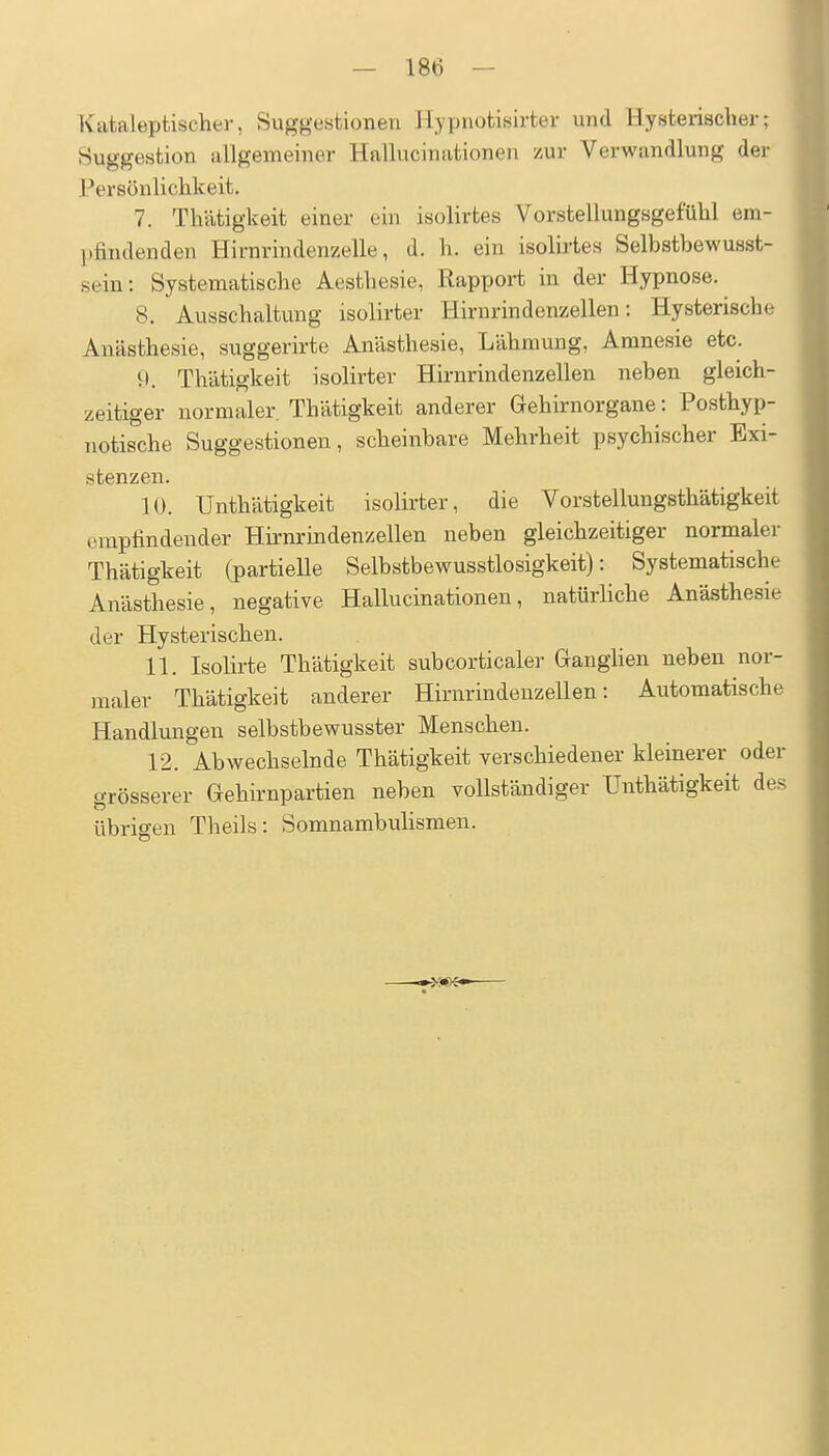 Kafcaleptischer, Suggestionen Hypnotisirter und Hysterischer; Suggestion allgemeiner Hallucinationen zur Verwandlung der Persönlichkeit. 7. Thätigkeit einer ein isolirtes Vorstellungsgefühl em- pfindenden Hirnrindenzelle, d. h. ein isolirtes Selbstbewusst- sein: Systematische Aesthesie, Rapport in der Hypnose. 8. Ausschaltung isolirter Hirnrindenzellen: Hysterische Anästhesie, suggerirte Anästhesie, Lähmung, Amnesie etc. 9. Thätigkeit isolirter Hirnrindenzellen neben gleich- zeitiger normaler. Thätigkeit anderer Gehirnorgane: Posthyp- notische Suggestionen, scheinbare Mehrheit psychischer Exi- stenzen. 10. Unthätigkeit isolirter, die Vorstellungsthätigkeit empfindender Hirnrindenzellen neben gleichzeitiger normaler Thätigkeit (partielle Selbstbewusstlosigkeit): Systematische Anästhesie, negative Hallucinationen, natürliche Anästhesie der Hysterischen. 11. Isolirte Thätigkeit subcorticaler Ganghen neben nor- maler Thätigkeit anderer Hirnrindenzellen: Automatische Handlungen selbstbewusster Menschen. 12. Abwechselnde Thätigkeit verschiedener kleinerer oder grösserer Gehirnpartien neben vollständiger Unthätigkeit des übrigen Theils: Somnambulismen. ->:««<