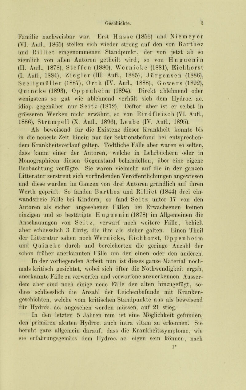 Familie nachweisbar war. Erst Hasse (1856) und Niemeyer (VI. Anti., 1865) stellen sich wieder strenp^ auf den von Barthez und Billiet eingenommenen Standpunkt, der von jetzt ab so ziemlich von allen Autoren getheilt wird, so von Huguenin (II. Autl., 1878), Steffen (1880), Wernicke (1881), Eichhorst (I. Aiih., 1884), Ziegler (III. Aufl., 1885), elürgensen (1886), Seeligm iiller (1887), Orth (IV. Aufl., 1888), Gowers (1892), Quincke (1893), Oppenheim (1894). Direkt ablehnend oder wenigstens so gut wie ablehnend verhält sich dem Hydroc. ac. idiop. gegenüber nur Seitz (1872). Oefter aber ist er selbst in grösseren Werken nicht erwähnt, so von Rindfleisch (VI. Aufl., 1886), Strümpell (X. AiiÜ., 1896), Leube (IV. Aufl., 1895). Als beweisend für die Existenz dieser Krankheit konnte bis in die neueste Zeit hinein nur der Sektionsbefund bei entsprechen- dem Krankheitsverlauf gelten. Tödtliche Fälle aber waren so selten, dass kaum einer der Autoren, welche in Lehrbüchern oder in Monographieen diesen Gegenstand behandelten, über eine eigene Beobachtung verfügte. Sie waren vielmehr auf die in der ganzen Litteratur zerstreut sich vorfindenden Veröffentlichungen angewiesen und diese wurden im Ganzen von drei Autoren gründlich auf ihren Werth geprüft. So fanden Barthez und Rilliet (1844) drei ein- wandsfreie Fälle bei Kindern^ so fand Seitz unter 17 von den Autoren als sicher angesehenen Fällen bei Erwachsenen keinen einzigen und so bestätigte H uguenin (1878) im Allgemeinen die Anschauungen von Seitz, verwarf noch weitere P’älle, behielt aber schliesslich 3 übrig, die ihm als sicher galten. Einen Theil der Litteratur sahen noch Wernicke, Eichhorst, Oppenheim und Quincke durch und bereicherten die geringe Anzahl der schon früher anerkannten Fälle um den einen oder den anderen. In der vorliegenden Arbeit nun ist dieses ganze Material noch- mals kritisch gesichtet, wobei sich öfter die Nothwendigkeit ergab, anerkannte Fälle zu verwerfen und verworfene anzuerkennen. Ausser- dem aber sind noch einige neue Fälle den alten hinzugefügt, so- dass schliesslich die Anzahl der Leichenbefunde mit Kranken- geschichten, welche vom kritischen Standpunkte aus als beweisend für Hydroc. ac. angesehen werden müssen, auf 21 stieg. In den letzten 5 Jahren nun ist eine Möglichkeit gefunden, den primären akuten Hydroc. auch intra vitam zu erkennen. Sie beruht ganz allgemein darauf, dass die Krankheitssymptome, wie sie erfalirungsgemäss dem Hydroc. ac. eigen sein können, nach 1*