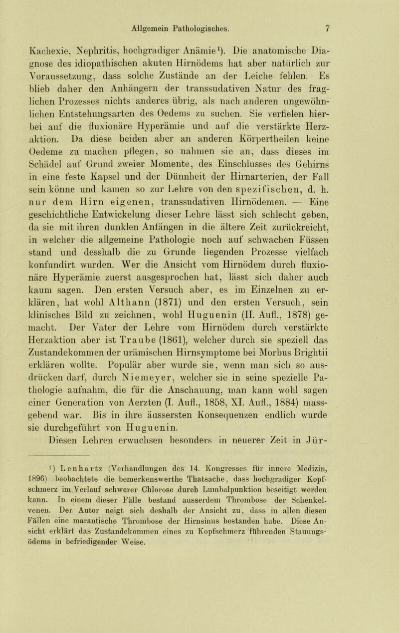 Kachexie, Nephritis, hochgradiger Anämie^). Die anatomische Dia- gnose des idiopathischen akuten Hirnödems hat aber natürlich zur Voraussetzung, dass solche Zustände an der Leiche fehlen. Es blieb daher den Anhängern der transsudativen Natur des frag- lichen Prozesses nichts anderes übrig, als nach anderen ungewöhn- lichen Entstehungsarten des Oedems zu suchen. 8ie verüelen hier- bei auf die tluxionäre Hyt)eräniie und auf die verstärkte Herz- aktion. Da diese beiden aber an anderen Körpertheilen keine Oedeme zu machen pÜegen, so nahmen sie an, dass dieses im Schädel auf Grund zweier Momente, des Einschlusses des Gehirns in eine feste Kapsel und der Dünnheit der Hirnarterien, der Fall sein könne und kamen so zur Lehre von den S}>ezifisehen, d. h. nur dem Hirn eigenen, transsudativen Hirnödemen. — Eine geschichtliche Entwickelung dieser Lehre lässt sich schlecht geben, da sie mit ihren dunklen Anfängen in die ältere Zeit zurückreicht, in welcher die allgemeine Pathologie noch auf schwachen Füssen stand und desshalb die zu Grunde liegenden Prozesse vielfach konfundirt wurden. Wer die Ansicht vom Hirnödem durch duxio- näre Hyperämie zuerst ausgesprochen hat, lässt sich daher auch kaum sagen. Den ersten Versuch aber, es im Einzelnen zu er- klären, hat wohl Althann (1871) und den ersten Versuch, sein klinisches Bild zu zeichnen, wohl Huguenin (II. Auf!., 1878) ge- macht. Der Vater der Lehre vom Hirnödem durch verstärkte Herzaktion aber ist Traube (1861), welcher durch sie speziell das Zustandekommen der urämischen Hirnsymptome bei Morbus Brightii erklären wollte. Populär aber wurde sie, wenn man sich so aus- drücken darf, durch Niemeyer, welcher sie in seine spezielle Pa- thologie aufnahm, die für die Anschauung, man kann wohl sagen einer Generation von Aerzten (I. And., 1858, XL And., 1884) mass- gebend war. Bis in ihre äussersten Konsequenzen endlich wurde sie durchgeführt von Huguenin. Diesen Lehren erwuchsen besonders in neuerer Zeit in Jür- 1) Lenhartz (Verhandlungen des 14. Kongresses für innere Medizin, 1896) beobachtete die beinerkenswerthe Thatsache, dass hochgradiger Kopf- schmerz im Verlauf schwerer Chlorose durch Lumbalpunktion beseitigt werden kann. In einem dieser Fälle bestand ausserdem Thrombose der Schenkel- venen. Der Autor neigt sich deshalb der Ansicht zu, dass in allen diesen Fällen eine marantische Thrombose der Hirnsinus bestanden habe. Diese An- sicht erklärt das Zustandekommen eines zu Kopfschmerz führenden Stauungs- üdems in befriedigender Weise.