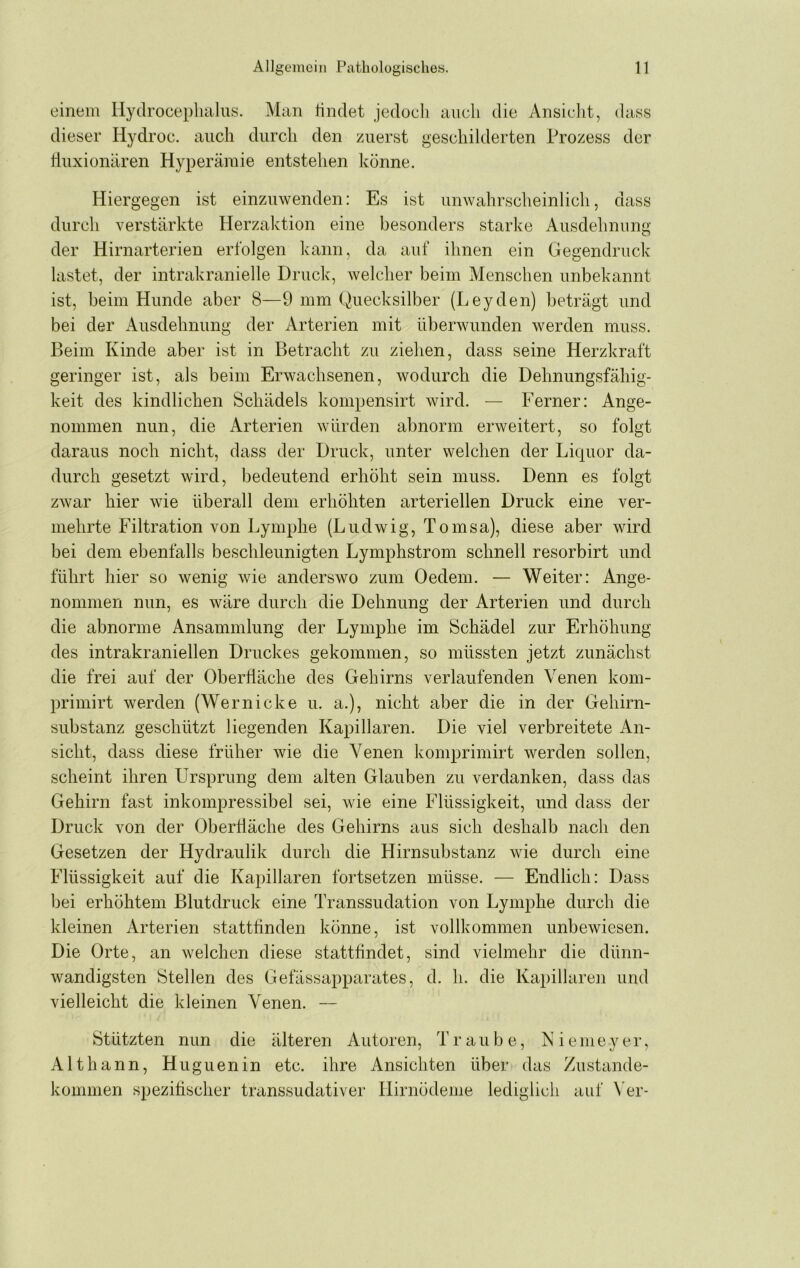 einem Hydroceplialus. Man tindet jedoeli auch die Ansielit, dass dieser Hydroc. auch durch den zuerst geschilderten Prozess der liuxionären Hyperämie entstehen könne. Hiergegen ist einzuwenden: Es ist unwahrscheinlich, dass durch verstärkte Herzaktion eine besonders starke Ausdehnung der Hirnarterien erfolgen kann, da auf ihnen ein Gegendruck lastet, der intrakranielle Druck, welcher beim Menschen unbekannt ist, beim Hunde aber 8—9 mm Quecksilber (Leyden) beträgt und bei der xAusdehnung der Arterien mit überwunden werden muss. Beim Kinde aber ist in Betracht zu ziehen, dass seine Herzkraft geringer ist, als beim Erwachsenen, wodurch die Dehnungsfähig- keit des kindlichen Schädels kompensirt wird. — Ferner: Ange- nommen nun, die Arterien würden abnorm erweitert, so folgt daraus noch nicht, dass der Druck, unter welchen der Liquor da- durch gesetzt wird, bedeutend erhöht sein muss. Denn es folgt zwar hier wie überall dem erhöhten arteriellen Druck eine ver- mehrte Filtration von Lymphe (Ludwig, Tomsa), diese aber wird bei dem ebenfalls beschleunigten Lymphstrom schnell resorbirt und führt hier so wenig wie anderswo zum Oedem. — Weiter: Ange- nommen nun, es wäre durch die Dehnung der Arterien und durch die abnorme Ansammlung der Lymphe im Schädel zur Erhöhung des intrakraniellen Druckes gekommen, so müssten jetzt zunächst die frei auf der Oberfläche des Gehirns verlaufenden Venen kom- primirt werden (Wernicke u. a.), nicht aber die in der Gehirn- substanz geschützt liegenden Kapillaren. Die viel verbreitete An- sicht, dass diese früher wie die Venen komprimirt werden sollen, scheint ihren Ursprung dem alten Glauben zu verdanken, dass das Gehirn fast inkompressibel sei, wie eine Flüssigkeit, und dass der Druck von der Oberfläche des Gehirns aus sich deshalb nach den Gesetzen der Hydraulik durch die Hirnsubstanz wie durch eine Flüssigkeit auf die Kapillaren fortsetzen müsse. — Endlich: Dass Ijei erhöhtem Blutdruck eine Transsudation von Lymphe durch die kleinen Arterien stattfinden könne, ist vollkommen unbewiesen. Die Orte, an welchen diese stattfindet, sind vielmehr die dünn- wandigsten Stellen des Gefässapparates, d. h. die Kapillare]i und vielleicht die kleinen Venen. — Stützten nun die älteren Autoren, Traube, Kiemeyer, Alt bann, Huguenin etc. ihre Ansichten über das Zustande- kommen spezitischer tninssudativer Hirnödeme lediglieli auf \’er-