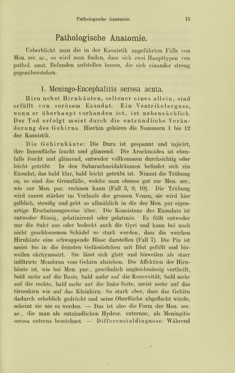 Pathologische Anatomie. Ueberblickt man die in der Kasuistik angeführten Fülle von Men. ser. ac., so wird man finden, dass sieb zwei Haupttyiien von pathol. anat. Befunden anfstellen lassen, die sich einander streng gegennberstehen. I. Meningo-Enceplialitis serosa acuta. Hirn nebst Hirnhäuten, seltener eines allein, sind erfüllt von serösem Exsudat. Ein Ventrike 1 ergnss, wenn er überhaupt vorhanden ist, ist nebensächlich. Der Tod erfolgt meist durch die entzündliche Verän- derung des Gehirns. Hierhin gehören die Nummern 1 bis 12 der Kasuistik. Die Gehirnhäute: Die Dura ist gespannt und injicirt, ihre Innenfläche feucht und glänzend. Die Arachnoidea ist eben- falls feucht und glänzend, entweder vollkommen durchsichtig oder leicht getrübt In den Subarachnoidalräumen befindet sich ein Exsudat, das bald klar, bald leicht getrübt ist. Nimmt die Trübung zu, so sind das Grenzfälle, welche man ebenso gut zur Men. ser., wie zur Men. pur. rechnen kann (Fall 3, 9, 10). Die Trübung wird zuerst stärker im Verlaufe der grossen Venen, sie wird hier gelblich, streifig und geht so allmählich in die der Men. pur eigen- artige Erscheinungsweise über. Die Konsistenz des Exsudats ist entweder flüssig, gelatinirend oder gelatinös. Es füllt entweder nur die Sulci aus oder bedeckt auch die Gyri und kann bei noch nicht geschlossenem Schädel so stark werden, dass die weichen Hirnhäute eine schwappende Blase darstellen (Fall 7). Die Pia ist meist bis in die feinsten Gefässästchen mit Blut gefüllt und bis- weilen ekchymosirt. Sie lässt sich glatt und bisweilen als starr infiltrirte Membran vom Gehirn abziehen. Die Affektion der Hirn- häute ist, wie bei Men. pur., gewöhnlich ungleichmässig vertheilt, bald mehr auf die Basis, bald mehr auf die Konvexität, bald mehr auf die rechte, bald mehr auf die linke Seite, meist mehr auf das Grosshirn wie auf das Kleinhirn. So stark aber, dass das Gehirn dadurch erheblich gedrückt und seine Oberfläche abgeflacht würde, scheint sie nie zu werden. — Das ist also die Form der Men. ser. ac., die man als entzündlichen Hydroc. externus, als Meningitis serosa externa bezeichnet. — Difforenzialdiagnose: Während